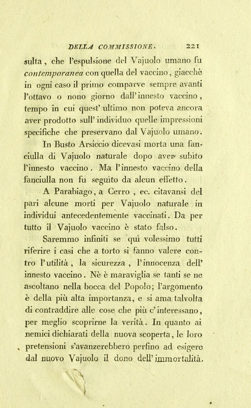 sulta, che l'espulsione del Vajuolo umano fu contemporanea con quella del vaccino, giaccliò in ogni caso il primo comparve sempre avanti l'ottavo o nono giorno dall' innesto vaccino, tempo in cui q'uest' ultimo non poteva ancora aver prodotto sull' individuo quelle impressioni specifiche che preservano dal Vajuolo umano. In Busto Arsiccio dicevasi morta una fan- ciulla di Vajuolo naturale dopo avep- subito l'innesto vaccino. Ma l'innesto vaccino della fanciulla non fu seguito da alcun effetto. A Parabiago, a Cerro , ec. citavansi del pari alcune morti per Vajuolo naturale in individui antecedentemente vaccinati. Da per tutto il Vajuolo vaccino è stato falso. Saremmo infiniti se qui volessimo tutti riferire i casi che a torto si fanno valere con- tro l'utilità, la sicurezza , l'innocenza dell' innesto vaccino. Nè è maraviglia se tanti se ne ascoltano nella bocca del Popolo; l'argomento è della più alta importanza, e si ama talvolta di contraddire alle cose che più c' interessano, per meglio scoprirne la verità. In quanto ai nemici dichiarati della nuova scoperta, le loro , pretensioni s'avanzerebbero perfino ad esigere dal nuovo Vajuolo il dono dell'immortalità. i
