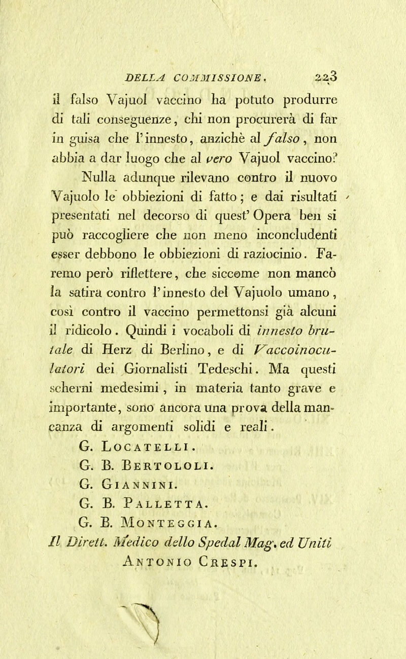 il falso Vajuol vaccino lia potuto produrre di tali conseguenze, chi non procurerà di far in guisa che l'innesto, anziché al falso , non abbia a dar luogo che al vero Vajuol vaccino:' Nulla adunque rilevano contro il nuovo Vajuolo le obbiezioni di fatto ; e dai risultati ' presentati nel decorso di quest' Opera ben si può raccogliere che non meno inconcludenti esser debbono le obbiezioni di raziocinio. Fa- remo però riflettere, che siccome non mancò la satira contro l'innesto del Vajuolo umano , cosi contro il vaccino permettonsi già alcuni il ridicolo. Quindi i vocaboli di innesto bru- tale di Herz di Berlino, e di Vaccoinocu- latori dei Giornalisti Tedeschi. Ma questi scherni medesimi, in materia tanto grave e importante, sono ancora una prova della man- canza di argomenti solidi e reali. G. LOCATELLI. G. B. Bertololi. G. Giannini. G. B. Palletta. G. B. MONTEGGIA. // Dirett. Medico dello Spedai Mag, ed Uniti Antonio Crespi.
