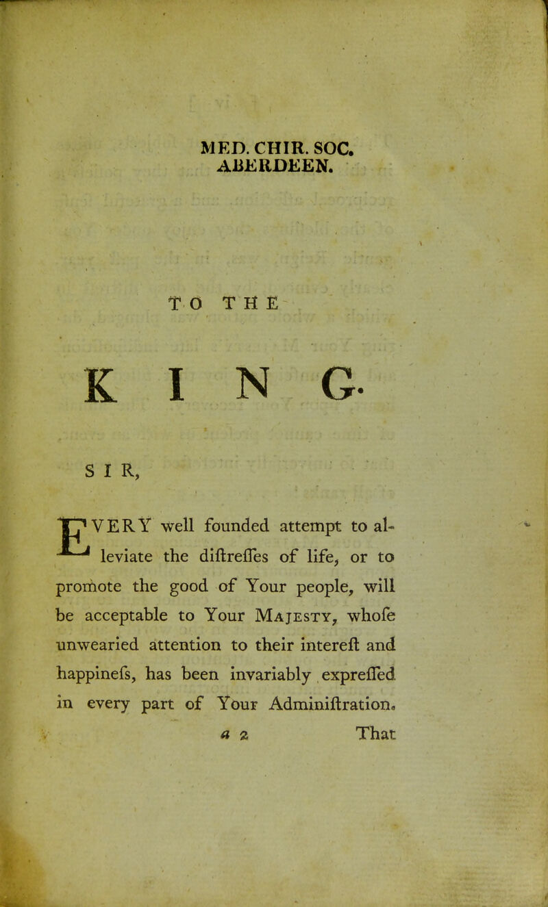 MED.CHIR. SOC. ABERDEEN. TO THE KING ^ S I R, - ' ' • vHw'vw & fjfa TT'VERY well founded attempt to al- leviate the diftrefTes of life, or to promote the good of Your people, will be acceptable to Your Majesty, whofe unwearied attention to their intereft and happinefs, has been invariably exprefled in every part of Your Adminiftration0 a % That