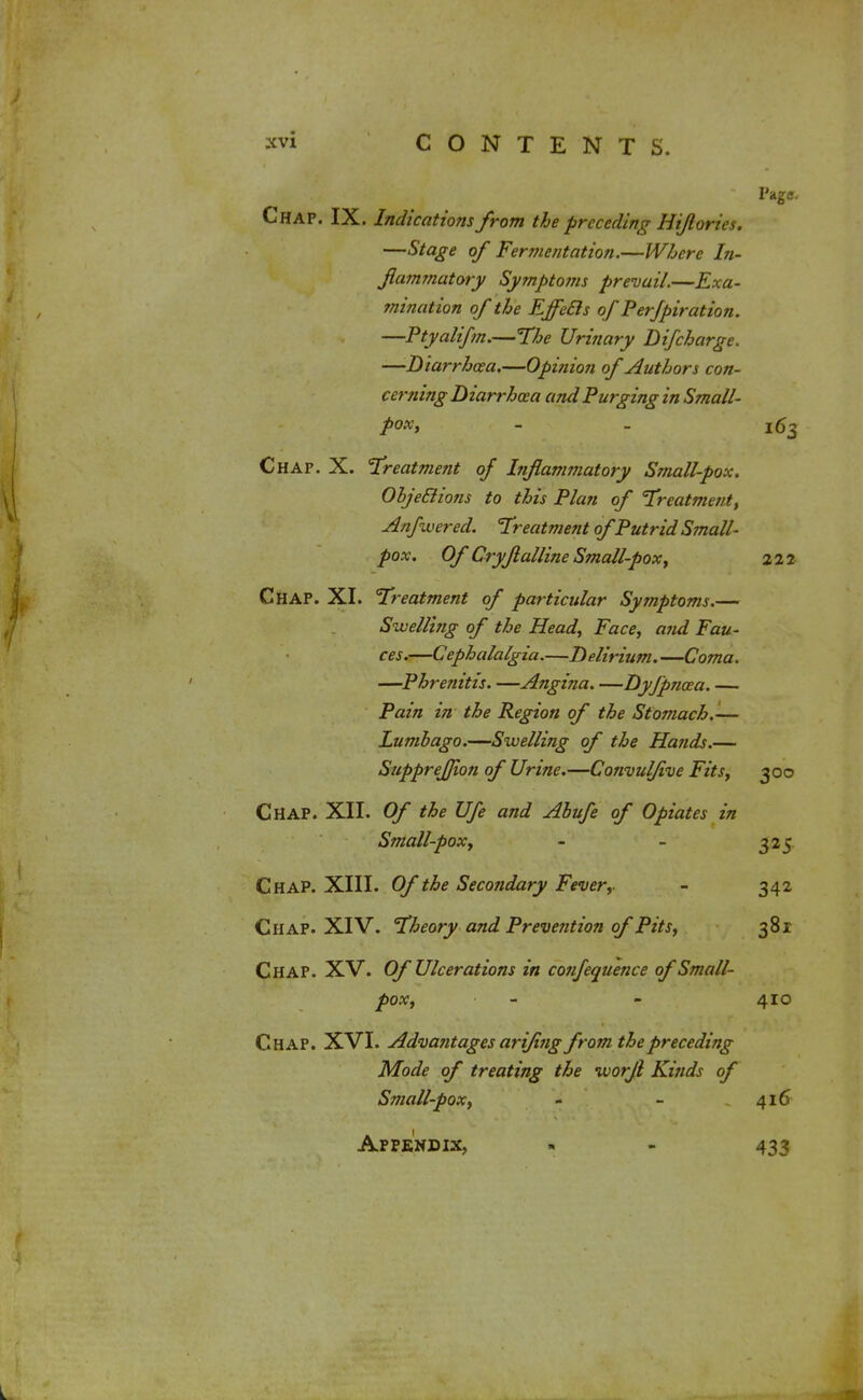 Page. Chap. IX. Indications from the preceding Hijlories. —Stage of Fermentation.—Where hi- fiammatory Symptoms prevail.—Exa- mination of the EffeEls of Per/piration. —Ptyalifm.—The Urinary Difcharge. —Diarrhoea.—Opinion of Authors con- cerning Diarrhoea and Purging in Small- pox, - _ 163 Chap. X. Treatment of Inflammatory Small-pox. ObjeElions to this Plan of Treatment, Anfwered. Treatment of Putrid Small- pox. Of Cryflalline Small-pox, 222 Chap. XI. Treatment of particular Symptoms.— Swelling of the Head, Face, and Fau- ces.—Cephalalgia.—Delirium. —Coma. —Phrenitis. —Angina. —Dyfpncea. — Pain in the Region of the Stomach.— Lumbago.—Swelling of the Hands.— SuppreJJion of Urine.—Convulfive Fits, 300 Chap. XII. Of the Ufe and Abufe of Opiates in Small-pox, - - 325 Chap. XIII. Of the Secondary Fever,- - 342 Chap. XIV. Theory and Prevention of Pits, 381 Chap. XV. Of Ulcerations in confeouence of Small- pox, - - 410 Chap. XVI. Advantages arijing from the preceding Mode of treating the worfl Kinds of Small-pox, - - 416 Appendix, « - 433 L