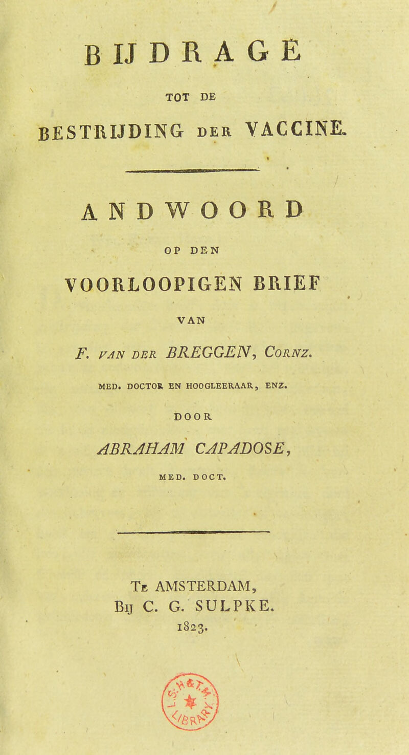 TOT DE BESTRIJDING der VACCINE. ANDWOORD OP DEN VOORLOOPIGEN BRIEF VAN F. van der BREGGEN, Cornz. MED. DOCTOR EN HOOGLEERAAR, ENZ. DOOR ABRAHAM CAPADOSE, MED. DOCT. Te AMSTERDAM, Bij C. G. SULPKE. 1823.