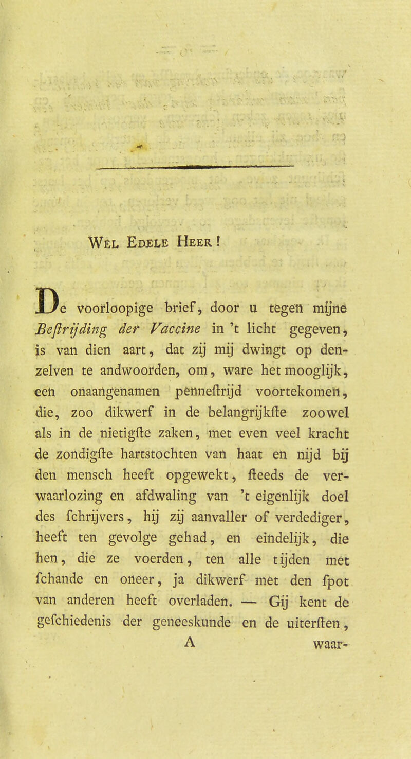 Wel Edele Heer ! De voorloopige brief, door u tegen mijne Beftrijding der Vaccine in 't licht gegeven, is van dien aart, dat zij mij dwingt op den- zelven te andwoorden, om, ware hetmooglijk, een onaangenamen penneftrijd voortekomen, die, zoo dikwerf in de belangrijkfte zoowel als in de nietigfte zaken, met even veel kracht de zondigfte hartstochten van haat en nijd bij den mensch heeft opgewekt, fteeds de ver- waarlozing en afdwaling van 't eigenlijk doel des fchrijvers, hij zij aanvaller of verdediger, heeft ten gevolge gehad, en eindelijk, die hen, die ze voerden, ten alle tijden met fchande en oneer, ja dikwerf met den fpot van anderen heeft overladen. — Gij kent de gefchiedenis der geneeskunde en de uiterften, A waar-
