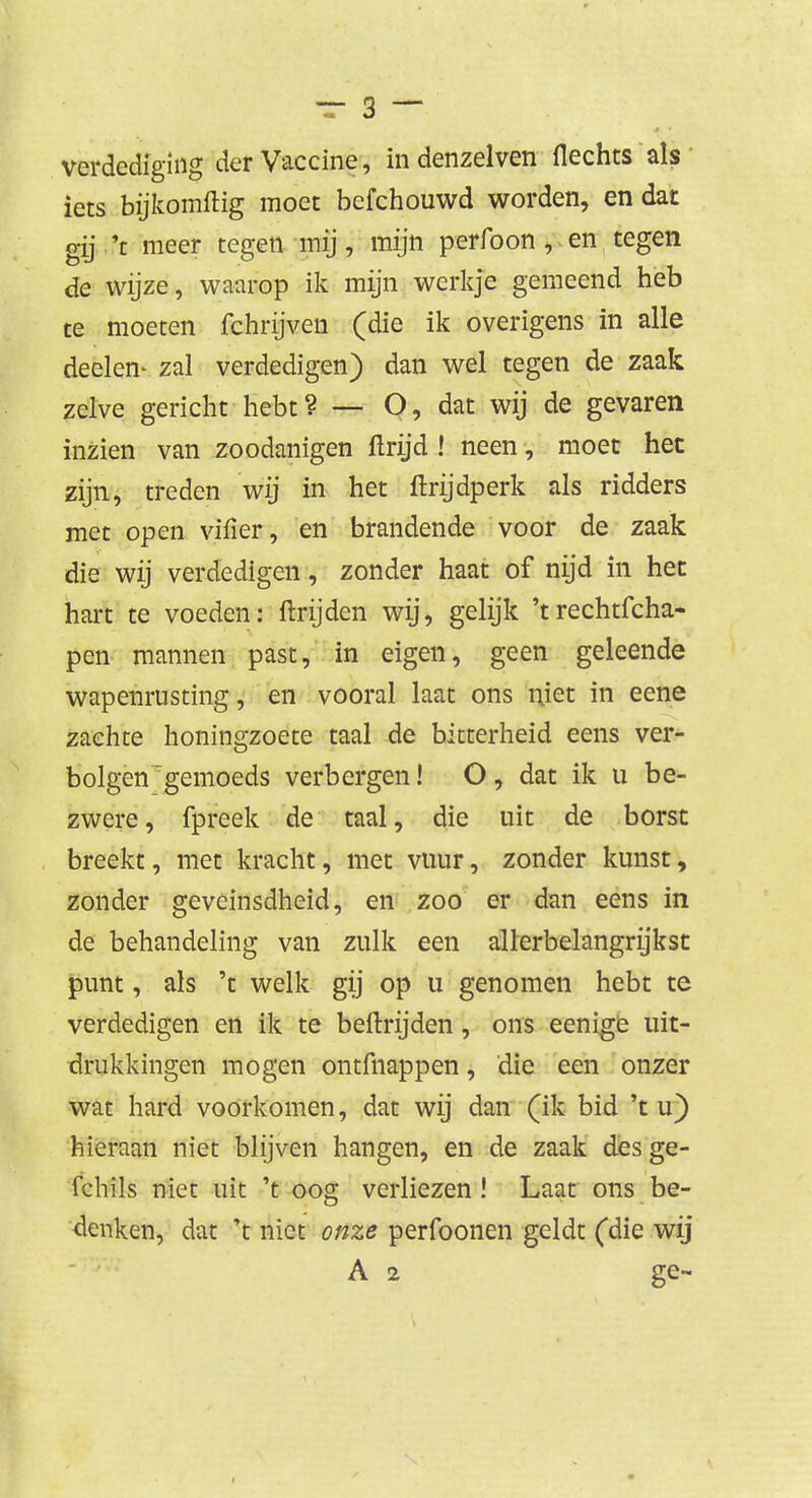 verdediging der Vaccine, indenzelven flechts als iets bijkomftig moet bcfchouwd worden, en dat gij.'t meer tegen mij, mijn perfoon , en tegen de wijze, waarop ik mijn werkje gemeend heb te moeten fchrijven (die ik overigens in alle deelen* zal verdedigen) dan wel tegen de zaak zelve gericht hebt? — O, dat wij de gevaren inzien van zoodanigen ftrijd ! neen, moet het zijn, treden wij in het ftrijdperk als ridders met open vifier, en brandende voor de zaak die wij verdedigen, zonder haat of nijd in het hart te voeden: ftrijden wij, gelijk 'trechticha- pen mannen past, in eigen, geen geleende wapenrusting, en vooral laat ons niet in eene zachte honingzoete taal de bitterheid eens ver- bolgen gemoeds verbergen! O, dat ik u be- zwere, fpreek de taal, die uit de borst breekt, met kracht, met vuur, zonder kunst, zonder geveinsdheid, en zoo er dan eens in de behandeling van zulk een allerbelangrijkst punt, als 't welk gij op u genomen hebt te verdedigen en ik te beftrijden, ons eenige uit- drukkingen mogen ontfnappen, die een onzer wat hard voorkomen, dat wij dan (ik bid 't u) hieraan niet blijven hangen, en de zaak des ge- fchils niet uit 't oog verliezen! Laat ons be- denken, dat 't niet onze perfoonen geldt (die wij A 2 ge-