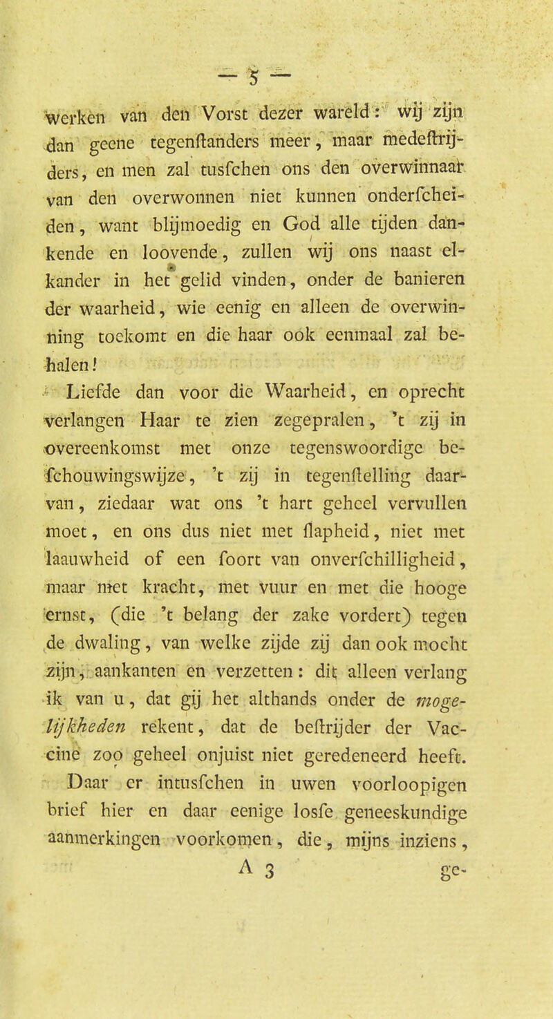 - 5 - werken van den Vorst dezer wareld: wij zijii dan geene tegenftanders meer, maar medeftrij- ders, en men zal tusfchen ons den overwinnaar van den overwonnen niet kunnen onderfchei- den, want blijmoedig en God alle tijden dan- kende en loovende, zullen wij ons naast el- kander in het gelid vinden, onder de banieren der waarheid, wie eenig en alleen de overwin- ning toekomt en die haar ook eenmaal zal be- halen l Liefde dan voor die Waarheid, en oprecht verlangen Haar te zien zegepralen, 't zij in overeenkomst met onze tegenswoordige bc- fchouwingswijze, 't zij in tegenftelling daar- van, ziedaar wat ons 't hart geheel vervullen moet, en ons dus niet met flapheid, niet met laauwheid of een foort van onverfchilligheid, maar met kracht, met vuur en met die hooge ernst, (die 't belang der zake vordert) tegen de dwaling, van welke zijde zij dan ook mocht zijn, aankanten en verzetten: dit; alleen verlang ik van u, dat gij het althands onder de moge- lijkheden rekent, dat de beftrijder der Vac- cine zoo geheel onjuist niet geredeneerd heeft. Daar er intnsfchen in uwen voorloopigen brief hier en daar eenige losfe geneeskundige aanmerkingen voorkomen , die, mijns inziens, A 3 ge- #
