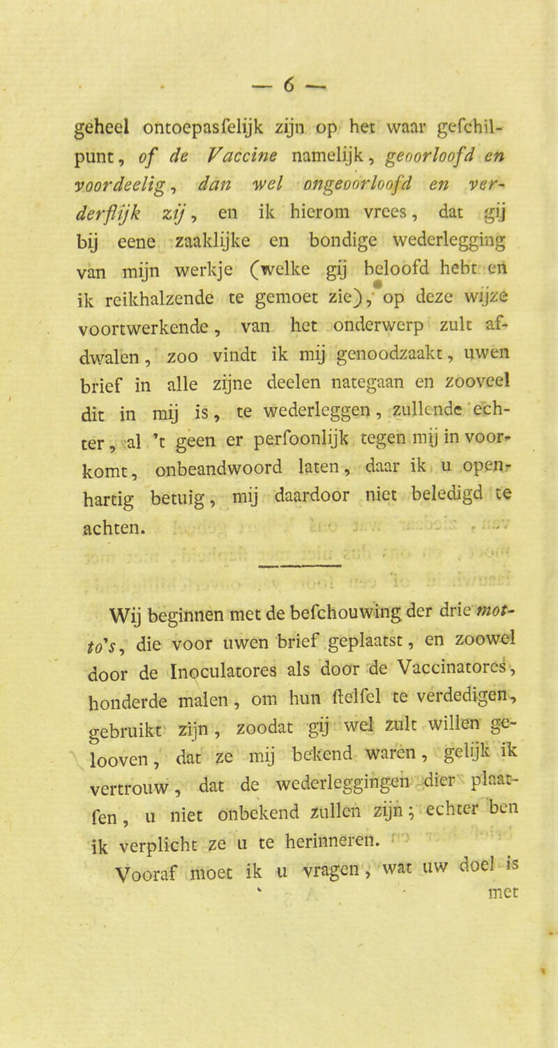 geheel ontoepasfelijk zijn op het waar gefchil- punt, of de Vaccine namelijk, geoorloofd cn voordeelig, dan wel ongeoorloofd en ver- derflijk zij, en ik hierom vrees, dat gij bij eene zaaklijke en bondige wederlegging van mijn werkje (welke gij beloofd hebt en ik reikhalzende te gemoet zie), op deze wijze voort werkende, van het onderwerp zult af- dwalen , zoo vindt ik mij genoodzaakt, uwen brief in alle zijne deelen nategaan en zoovee! dit in mij is, te wederleggen, zullende ech- ter , al 't geen er perfoonlijk tegen mij in voor- komt, onbeandwoord laten, daar ik u open- hartig betuig, mij daardoor niet beledigd te achten. Wij beginnen met de befchouwing der drie mot- to's, die voor uwen brief geplaatst, en zoowel door de Inoculatores als door de Vaccinatorcs, honderde malen, om hun ftelfel te verdedigen, gebruikt zijn, zoodat gij wel zult willen ge- looven, dat ze mij bekend waren, gelijk ik vertrouw, dat de wederleggingen dier ftato- fen, u niet onbekend zullen zijn • echter ben ik verplicht ze u te herinneren. Vooraf moet ik u vragen , wat uw doel is met