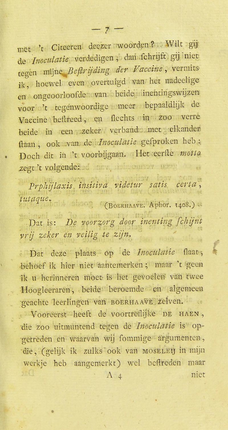 met 't Citeeren deczer 'woorden ? Wilt gij de Inoculatie verdedigen, dan fchrijft gij'niet tegen m^n^Bejirijding der Vaccine, vermits ik hoewel even overtuigd van het nadeelige en' ongeoorloofde van beide inentingswijzen voor 't tegenwoordige meer bepaaldlijk de Vaccine beftreed, en Hechts in zoo verre beide in een zeker verband met elkander (laan, ook van de Inoculatie gefproken heb : Doch dit in 't voorbijgaan. Het eerfte motto zegt 't volgende: Prphijlaxis insitiva videtur satis certa\ 'tutaque* (Boerhaave. Aphor. 1408.) tvfti 'Xit 'lo , ;ufi Ji/ .. ^Ji^iu*« Dat is: De voorzorg door inenting fchijnt vrij zeker en veilig te zijn. Dat deze plaats op de Inoculatie flaat-, * behoef ik hier niet aantemerken; maar 't geen ik u herinneren moet is liet gevoelen van twee Hoogleeraren, beide beroemde en algemeen •geachte leerlingen van boerhaave; zeiven. Vooreerst heeft de voortreflijke de haen , die zoo uitmuntend tegen de Inoculatie is op- getreden en waarvan wij fommige argumenten, die, (gelijk ik zulks ook van moseleij in mijn werkje heb aangemerkt) wel beftreden maar A 4 niet