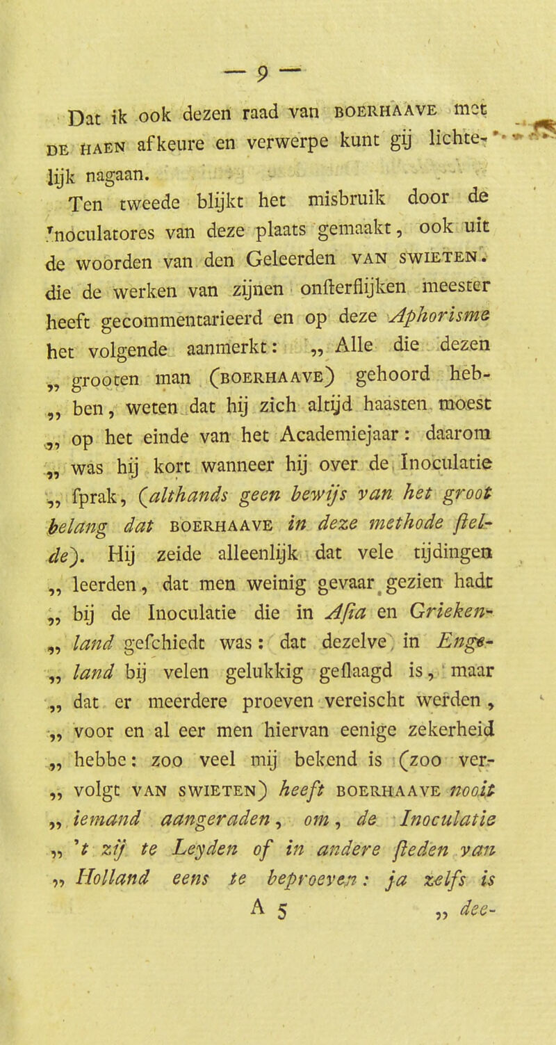 Dat ik ook dezen raad van boerhaave mot de HAEN afkeure en verwerpe kunt gij lichte^ lijk nagaan. Ten tweede blijkt het misbruik door de Tnöculatores van deze plaats gemaakt, ook uit de woorden van den Geleerden van swieten. die de werken van zijnen onfterflijken meester heeft gecommentarieerd en op deze Aphorisme het volgende aanmerkt: „ Alle die dezen „ grooten man (boerhaave) gehoord heb- „ ben, weten dat hij zich altijd haasten moest op het einde van het Academiejaar: daarom „ was hij kort wanneer hij over de ïnoculatie „ fprak, (althands geen bewijs van het groot belang dat boerhaave in deze methode ftel- de). Hij zeide alleenlijk dat vele tijdingen „ leerden , dat men weinig gevaar g gezien hadt „ bij de ïnoculatie die in Afia en Grieken- „ land gefchiedt was: dat dezelve, in Enge- „ land bij velen gelukkig geflaagd is, 'maar „ dat er meerdere proeven vereischt werden , „ voor en al eer men hiervan eenige zekerheid „ hebbe: zoo veel mij bekend is (zoo ver- „ volgt van swieten) heeft boerhaave nooit- „ iemand aangeraden, om, de - ïnoculatie „ zij te Leyden of in andere [leden van Holland eens te beproeven: ja zelfs is A 5 „ dee-