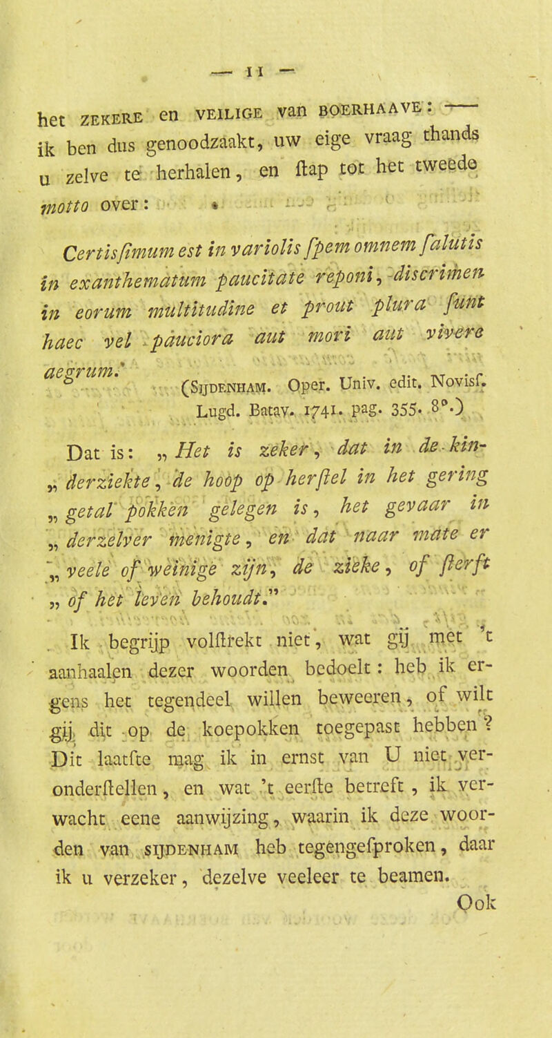 het zekere en veilige van boerhaave : ik ben dus genoodzaakt, uw eige vraag thands u zelve te herhalen, en flap tot het tweede motto over: * Certisfimumest in variolis fpemomnem falutis in exanthematum paucitate reponi, discrimen in eorum multïtudine et prout plura funt haec vel .pduciora aut mori aut vivere ö (Sjjdf.nham. Oper. Univ. edit. Novisf. Lugd. Batav. W- PaS« 355* 80 Dat is: „Het is zeker, dat in de-kin- „ derziekte, 'de hoop op her ft el in het gering „ getal pokken gelegen is, het gevaar in „ der zeiver menigte, en dat naar mate er '„veele of weinige zijn, de zieke, of ft er ft „ of het leven behoudt.''' Ik begrijp volftrekt . niet, wat gij met t aannaaien dezer woorden bedoelt: heb ik er- gens het tegendeel willen beweeren, of wilt gij. dit -op de koepokken toegepast hebben? Dit laatfte mag ik in ernst van U niet ver- onderftellen, en wat 't eerfle betreft , ik ver- wacht eene aanwijzing, waarin ik deze woor- den van sijde-nham heb tegengefproken, daar ik u verzeker, dezelve veeleer te beamen. Ook