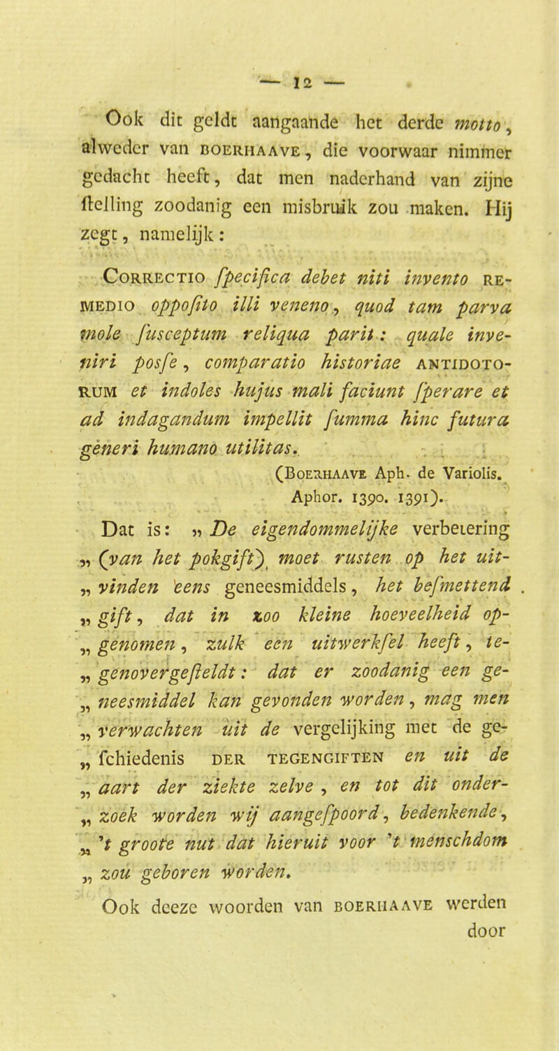 Ook dit geldt aangaande het derde motto, alweder van boerhaave, die voorwaar nimmer gedacht heeft, dat men naderhand van zijne ftelling zoodanig een misbruik zou maken. Hij zegt, namelijk : Correctio fpecifca debet niti invento re- medio oppofito Mi veneno, quod tam parva mole fusceptum reliqua parit: quale inve- niri posfe, comparatio historiae antidoto- rum et indoles hujus mali faciunt fperare et ad indagandum impellit fumma hinc futura gèneri humano utilitas. (Boerhaave Aph. de Variolis. Aphor. 1390. 1391). Dat is: « De eigendommei ijke verbetering „ (van het pokgif O moet rusten op het uit- „ vinden eens geneesmiddels, het befmettend . „ gift, dat in zoo kleine hoeveelheid op- „ genomen, zulk een uitwerkfel heeft, te- „ genov er ge fieldt: dat er zoodanig een ge- „ neesmiddel kan gevonden worden, mag men „verwachten uit de vergelijking met de ge- „ fchiedenis der tegengiften en uit de „ aart der ziekte zelve , en tot dit onder- „ zoek worden wij aangefpoord, bedenkende, „ 'f groote nut dat hieruit voor V menschdom „ zou geboren worden. Ook deeze woorden van boerhaave werden door