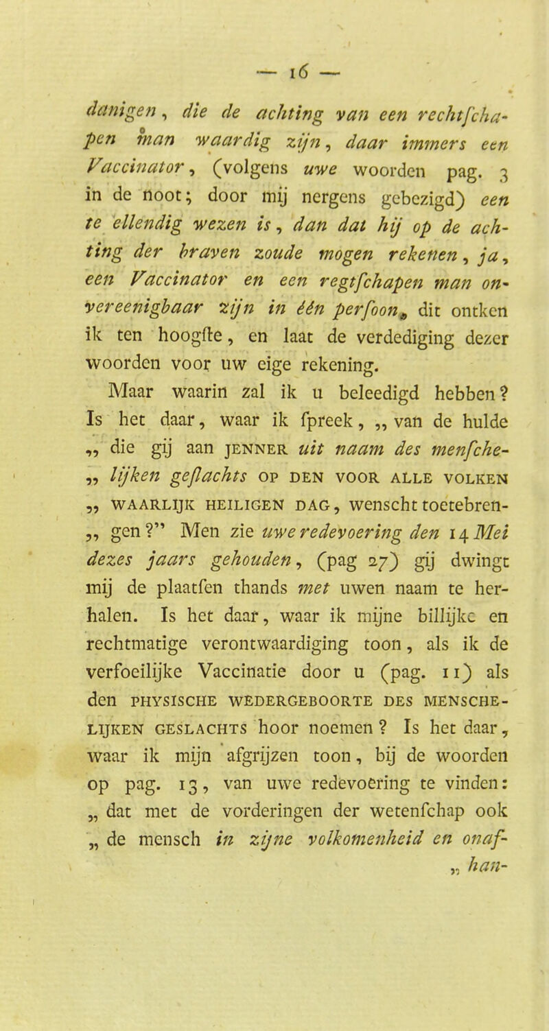 danigen, ^ achting van een rechtfcha- pen man waardig zijn, daar immers een Vaccinator, (volgens uwe woorden pag. 3 in de noot; door mij nergens gebezigd) een te ellendig wezen is, dan dat hij op de ach- ting der braven zoude mogen rekenen, ja, een Vaccinator en een regtfchapen man on- vereenigbaar 'zijn in één perfoon* dit ontken ik ten hoogfte, en laat de verdediging dezer woorden voor uw eige rekening. Maar waarin zal ik u beleedigd hebben? Is het daar, waar ik fpreek, „van de hulde die gij aan jenner uit naam des menfche- „ lijken gejlachts op den voor alle volken waarlijk heiligen dag, wenscht toetebren- „ gen? Men zie uwe redevoering den 14 Mei dezes jaars gehouden, (pag 27) gij dwingt mij de plaatfen thands met uwen naam te her- halen. Is het daar, waar ik mijne billijke en rechtmatige verontwaardiging toon, als ik de verfoeilijke Vaccinatie door u (pag. 11) als den physische wedergeboorte des mensche- lijken geslachts hoor noemen? Is het daar, waar ik mijn afgrijzen toon, bij de woorden op pag. 13, van uwe redevoering te vinden: „ dat met de vorderingen der wetenfehap ook „ de mensch in zijne volkomenheid en onaf- „ kan-