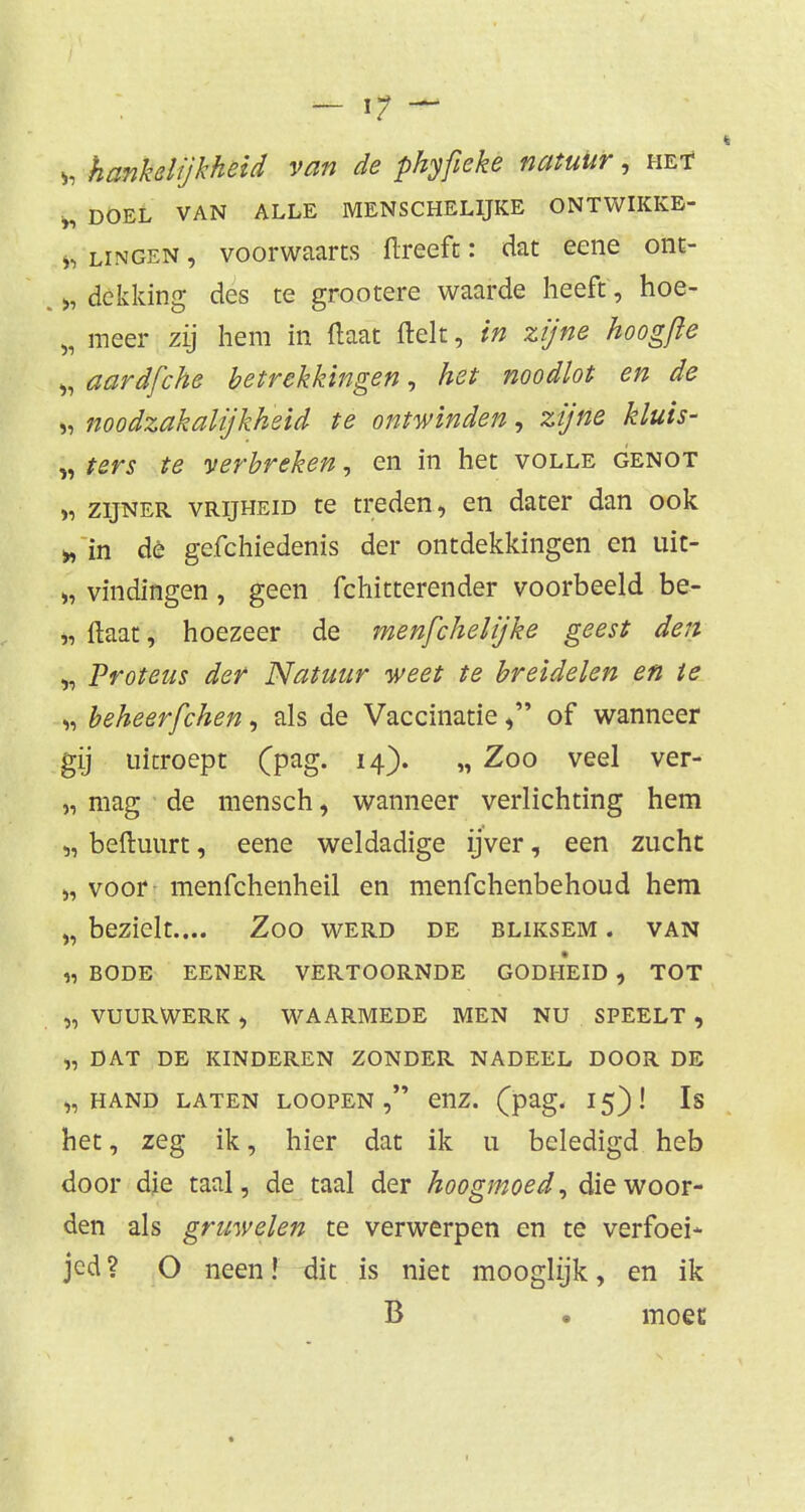 h hankdijkheid van de phyfieke natuur, het * DOEL VAN ALLE MENSCHELIJKE ONTWIKKE- *j lingen , voorwaarts ftreeft: dat eene ont- >, dekking des te grootere waarde heeft, hoe- „ meer zij hem in (laat ftelt, in zijne hoogfte $ aardfche betrekkingen, het noodlot en de >, noodzakalijkheid te ontwinden, zijne kluis- „ ters te verbreken, en in het volle genot » zijner vrijheid te treden, en dater dan ook » in dè gefchiedenis der ontdekkingen en uit- », vindingen, geen fchitterender voorbeeld be- „ Maat, hoezeer de menfchelijke geest den „ Proteus der Natuur weet te breidelen en te „ beheerfchen, als de Vaccinatieof wanneer gij uitroept (pag. 14). „ Zoo veel ver- „ mag de mensch, wanneer verlichting hem „ beftuurt, eene weldadige ijver, een zucht „ voor menfehenheil en menfehenbehoud hem „ bezielt.... Zoo werd de bliksem . van « BODE EENER VERTOORNDE GODHEID , TOT „ VUURWERK > WAARMEDE MEN NU SPEELT , „ DAT DE KINDEREN ZONDER NADEEL DOOR DE „HAND LATEN LOOPEN enz. (pag. 15)! Is het, zeg ik, hier dat ik u beledigd heb door die taal, de taal der hoogmoed, die woor- den als gruwelen te verwerpen en te verfoei* jed? O neen! dit is niet mooglijk, en ik B • moet