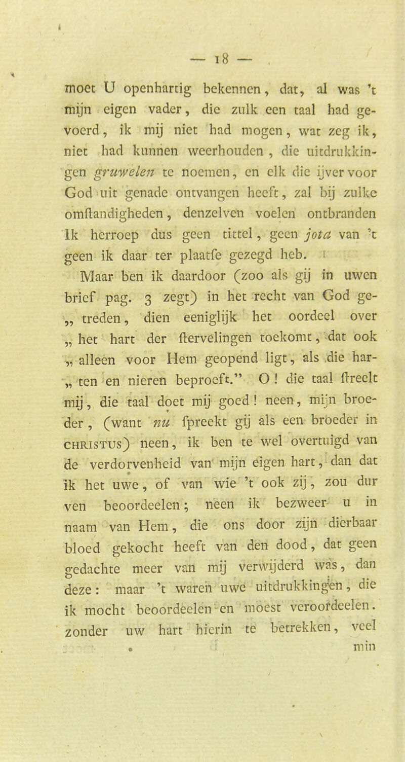 4 — i8 — , moet U openhartig bekennen, dat, al was 't mijn eigen vader, die zulk een taal had ge- voerd, ik mij niet had mogen, wat zeg ik, niet had kunnen weerhouden , die uitdrukkin- gen gruwelen te noemen, en elk die ijver voor God uit genade ontvangen heeft, zal bij zulke omftandigheden, denzelvcn voelen ontbranden Ik herroep dus geen tittel, geen jota van 'c geen ik daar ter plaatfe gezegd heb. Maar ben ik daardoor (zoo als gij in uwen brief pag. 3 zegt) in het recht van God ge- „ treden, dien eeniglijk het oordeel over „ het hart der ftervélingen toekomt, dat ook „ alleen voor Hem geopend ligt, als .die har- „ ten en nieren beproeft. O ! die taal ftreelt mij, die taal doet mij goed ! neen, mijn broe- der , (want nu fpreekt gij als een broeder in Christus) neen, ik ben te wel overtuigd van de verdorvenheid van' mijn eigen hart, dan dat ik het uwe, of van wie 't ook zij, zou dur ven beoordeelen; neen ik bezweer u in naam van Hem, die ons door zijn dierbaar bloed gekocht heeft van den dood, dat geen o-edachte meer van mij verwijderd was, dan deze: maar 't waren uwe uitdrukkingen, die ik mocht beoordeelen en moest veroordeelen. zonder uw hart hierin te betrekken, veel min