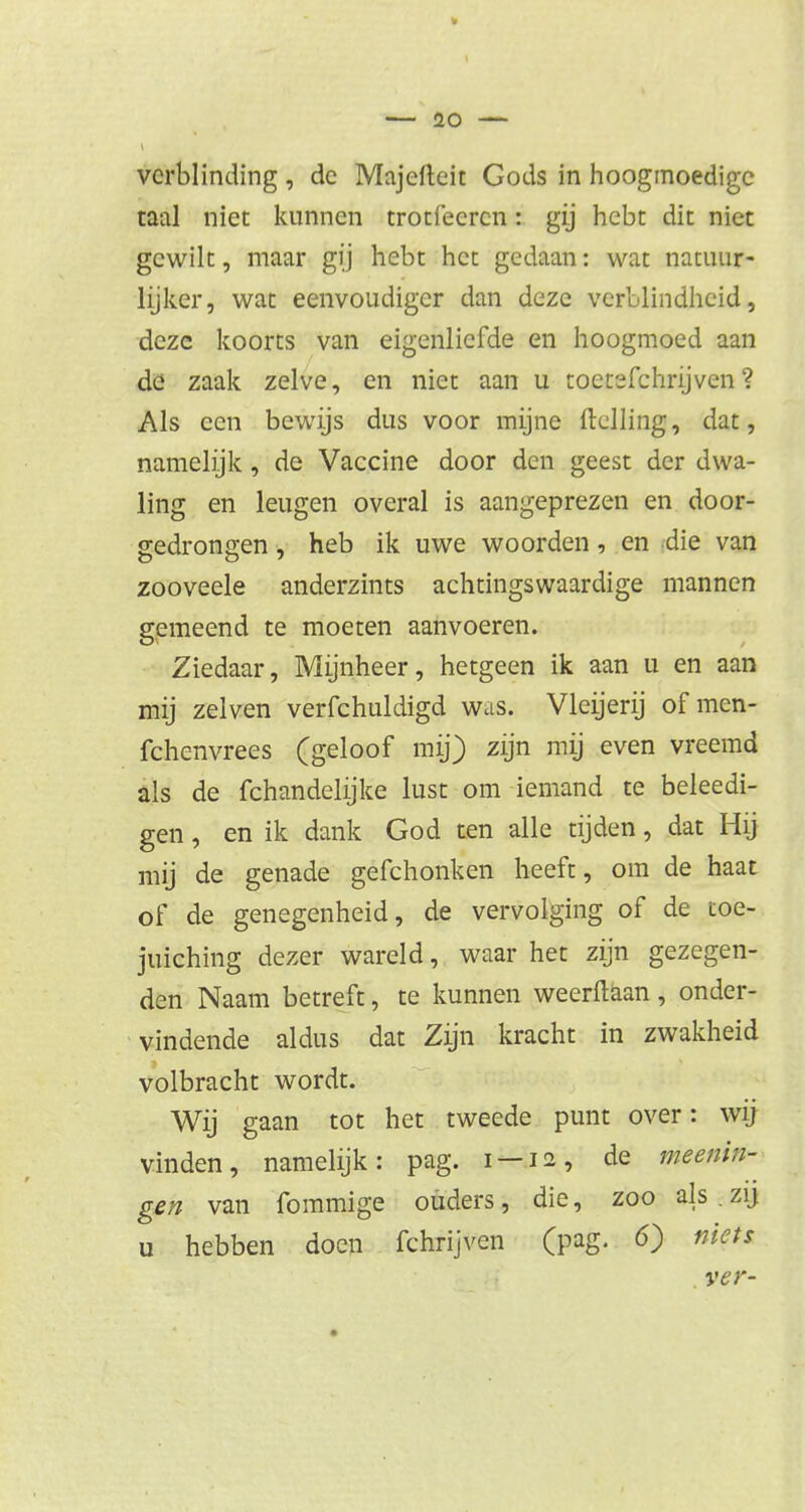 tl — 20 — verblinding , de Majeftcit Gods in hoogmoedige taal niet kunnen trotfeeren: gij hebt dit niet gewilt, maar gij hebt het gedaan: wat natuur- lijker, wat eenvoudiger dan deze verblindheid, deze koorts van eigenliefde en hoogmoed aan de zaak zelve, en niet aan u toetefchrijven ? Als een bewijs dus voor mijne Helling, dat, namelijk, de Vaccine door den geest der dwa- ling en leugen overal is aangeprezen en door- gedrongen , heb ik uwe woorden, en die van zooveele anderzints achtingswaardige mannen gemeend te moeten aanvoeren. Ziedaar, Mijnheer, hetgeen ik aan u en aan mij zeiven verfchuldigd was. Vleijerij ofmen- fchenvrees (geloof mij) zijn mij even vreemd als de fchandelijke lust om iemand te beleedi- gen, en ik dank God ten alle tijden, dat Hij mij de genade gefchonken heeft, om de haat of de genegenheid, de vervolging of de toe- juiching dezer wareld, waar het zijn gezegen- den Naam betreft, te kunnen weerftaan, onder- vindende aldus dat Zijn kracht in zwakheid volbracht wordt. Wij gaan tot het tweede punt over: wij vinden, namelijk: pag. i —12, de meenin- gen van fommige ouders, die, zoo als.zij u hebben doen fchrijven (pag. 6) niets ver-