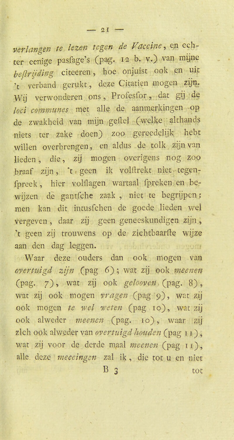 verlangen te lezen tegen de Vaccine, en ech- ter eenige pasfage's (pag. 12 b. v.) van mijne bejïrijding citeeren, hoe onjuist ook en uit 't verband gerukt, deze Citatien mogen zijn. Wij verwonderen ons, Profesfor, dat gij de loei communes met alle de aanmerkingen op de zwakheid van mijn geflel (welke althands niets ter zake doen) zoo gereedelijk hebt willen overbrengen, en aldus de tolk zijn van lieden, die, zij mogen overigens nog zoo braaf zijn, t ■ geen ik volltrekt niet tegen- fpreek, hier volflagen wartaal fpreken en be- wijzen de gantfche zaak , niet te begrijpen: men kan dit intusfehen de goede lieden wel vergeven , daar zij geen geneeskundigen zijn , 't geen zij trouwens op de zichtbaarfte wijze aan den dag leggen. Waar deze ouders dan ook mogen van overtuigd zijn (pag 6); wat zij ook meenen (pag. 7), wat zij ook gelooveti, (pag. 8), wat zij ook mogen vragen (pag 9), wat zij ook mogen te wel weten (pag 10), wat zij ook alweder meenen (pag. 10), waar zij zich ook alweder van overtuigd houden (pag 11), wat zij voor de derde maal meenen (pag 11), alle deze meeeingen zal ik, die tot u en niet B 3 tot