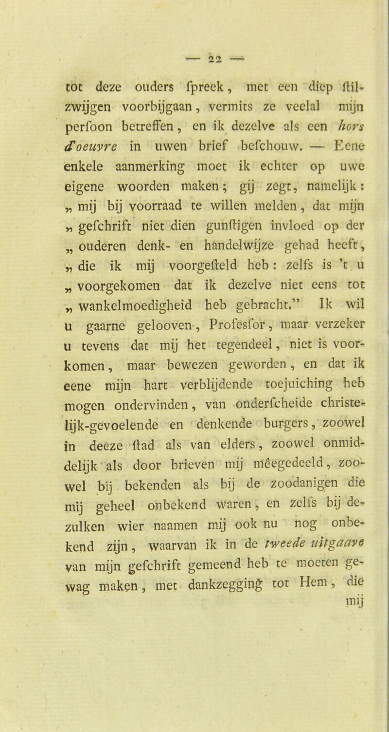 tot deze ouders fpreek, met een diep 1H1- zwijgen voorbijgaan, vermits ze veelal mijn perfoon betreffen, en ik dezelve als een hors d'oeuvre in uwen brief befchouw. — Eene enkele aanmerking moet ik echter op uwe eigene woorden maken; gij zegt, namelijk: „ mij bij voorraad te willen melden, dat mijn n gefchrift niet dien gunftigen invloed op der „ ouderen denk- en handelwijze gehad heeft, „ die ik mij voorgeileld heb : zelfs is 't u „ voorgekomen dat ik dezelve niet eens tot „ wankelmoedigheid heb gebracht. Ik wil u gaarne gelooven, Profesfor, maar verzeker u tevens dat mij het tegendeel, niet is voor- komen , maar bewezen geworden, en dat ik eene mijn hart verblijdende toejuiching heb mogen ondervinden, van onderfcheide christe- lijk-gevoelende en denkende burgers, zoowel in deeze ftad als van elders, zoowel onmid- delijk als door brieven mij meegedeeld, zoo- wel bij bekenden als bij de zoodanigen die mij geheel onbekend waren, en zelfs bij de- zulken wier naamen mij ook nu nog onbe- kend zijn, waarvan ik in de tweede uitgaave van mijn gefchrift gemeend heb te moeten ge- wag maken, met dankzegging tot Hem, die my