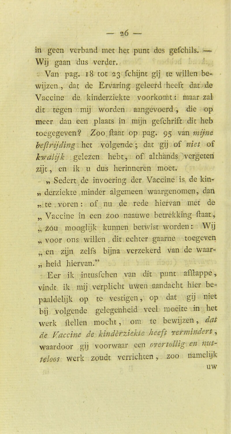 in geen verband met het punt des gefchils. — Wij gaan dus verder. Van pag. 18 tot 23 fehijnt gij te willen be- wijzen , dat de Ervaring geleerd heeft dat de Vaccine de kinderziekte voorkomt: maar zal dit tegen mij worden aangevoerd, die op meer dan een plaats in mijn gefchrift dit heb toegegeven? Zoo Haat op pag. 95 van mijne beprijding het volgende; dat gij of niet of kwalijk gelezen hebt, of althands vergeten zijt, en ik u dus herinneren moet. „ Sedert de invoering der Vaccine is de kin- „ derziekte minder algemeen waargenomen, dan „ te . voren: of nu de rede hiervan met de „ Vaccine in een zoo naauwe betrekking ftaat, „ zou mooglijk kunnen betwist worden: Wij „ voor ons willen dit echter gaarne toegeven „ en zijn zelfs bijna verzekerd van de waar- „ heid hiervan. Eer ik intusfehen van dit punt afftappe, vindt ik mij verplicht uwen aandacht hier be- paaldelijk op te vestigen, op dat gij niet bij volgende gelegenheid veel moeite in het werk Hellen mocht, om te bewijzen, dat de Vaccine de hindèrziekte heeft vermindert, waardoor gij voorwaar een overtollig en nut- teloos werk zoudt verrichten, zoo namelijk uw