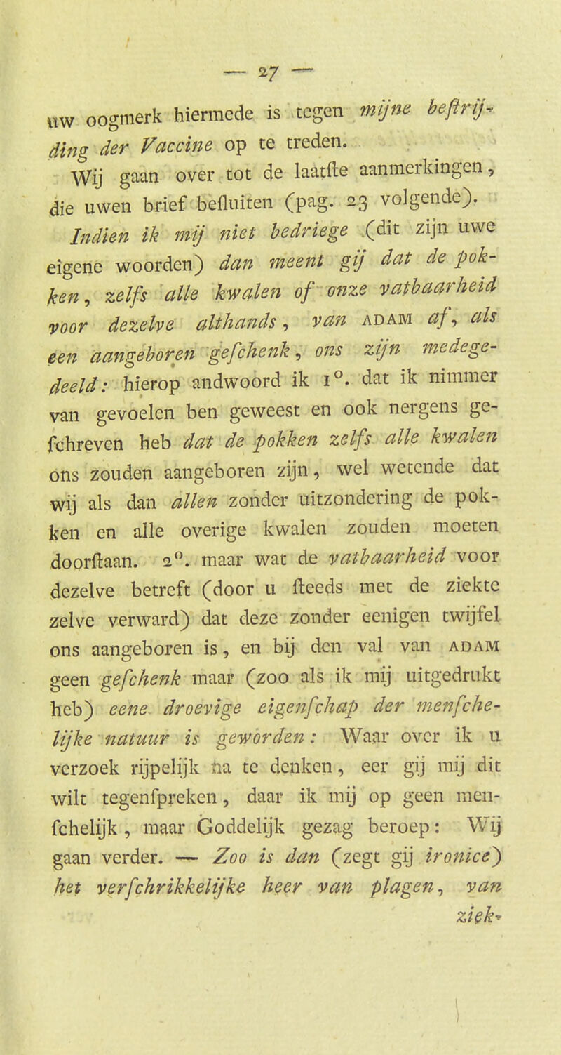 m oogmerk hiermede is tegen mijne beftrij-, ding der Vaccine op te treden. Wij gaan over tot de laatfle aanmerkingen, die uwen brief bedriten (pag. 23 volgende). Indien ik mij niet bedriege (dit zijn uwe eigene woorden) dan meent gij dat de pok- ken, zelfs alle kwalen of onze vatbaarheid voor dezelve althands, van adam af, als een aangeboren gefchenk, ons zijn medege- deeld: hierop andwoord ik i°. dat ik nimmer van gevoelen ben geweest en ook nergens ge- fchreven heb dat de pokken zelfs alle kwalen óns zouden aangeboren zijn, wel wetende dat wij als dan allen zonder uitzondering de pok- ken en alle overige kwalen zouden moeten doorftaan. 20. maar wat de vatbaarheid voor dezelve betreft (door u fteeds met de ziekte zelve verward) dat deze zonder eenigen twijfel ons aangeboren is, en bij den val van adam geen gefchenk maar (zoo als ik mij uitgedrukt heb) eene droevige eigenfchap der menfche- lijke natuur is geworden: Waar over ik 11 verzoek rijpelijk na te denken, eer gij mij dit wilt tegenfpreken, daar ik mij op geen men- fchelijk , maar Goddelijk gezag beroep: Wij gaan verder. — Zoo is dan (zegt gij ironice) het verfchrikkelijke heer van plagen, van ziek-