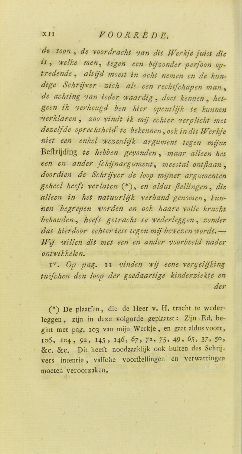 de toon , de voordracht van dit Werkje juist die &, welke men, tegen een bijzonder pcrfoon op- tredende , altijd moest in acht nemen en de kun- dige Schrijver zich als een rechtfchapen man, de achting van ieder waardig , doet kennen, het- geen ik verheugd ben hier opent lijk te kunnen verklaren, zoo vindt ik mij echter verplicht met dezelfde oprechtheid' te bekennen, ook in dit Werkje niet een enkel wezenlijk argument tegen mijne Beftrijding te hebben gevonden, maar alleen het een en ander fchijnargument, meestal ontjlaan, doordien de Schrijver de loop mijner argumenten geheel heeft verlaten (*), en aldus /lellingen, die alleen in het natuurlijk verband genomen, kun- nen 'begrepen worden en ook haare volle kracht behouden, heeft getracht te wederleggen, zonder dat hierdoor echter iets tegen mij bewezen wordt. — Wij willen dit met een en ander voorbeeld nader ontwikkelen. i°. Op pag. ii vinden wij eene vergelijking tusfehen den loop der goedaartige kinderziekte en der (*) De plaatfen, die de Heer v. H. tracht te weder- leggen , zijn in deze volgorde geplaatst: Zijn Ed. be- gint met pag. 103 van mijn Werkje, en gaat aldus voort, 106, 104, 92, 145, 146, 67, 72, 75, 49, 65, 37, 50, &c. &c. Dit heeft noodzaaklijk ook buiten des Schrij- vers intentie, valfche voortellingen en verwarringen moeten veroorzaken.