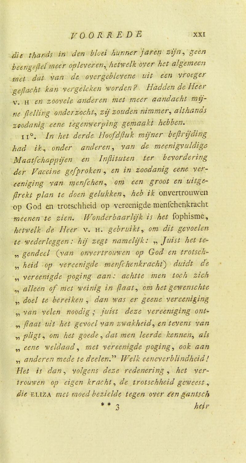 die thands in den bloei hunner jaren zijn, geen beengt{lel meer opleveren, hetwelk over het algemeen met dat van de overgeblevene uit een vroeger ge/lacht kan vergeleken worden? Hadden de Heer v. h en zoovele anderen met meer aandacht mij- ne flelïing onderzocht, zij zouden nimmer, althands zoodanig eene tegenwerping gemaakt hebben. In het derde Hoofd/luk mijner bejlrijding had ik,, onder anderen, van de meenigvuldige Maatfchappijen en Injlituten ter bevordering der Vaccine ge/proken, en in zoodanig eene ver- eeniging van menfehen, om een groot en uitge- firekt plan te doen gelukken, heb ik onvertrouvveii op God en trotschheid op vereenigde menfefaenkracht meenen te zien. Wonderbaarlijk is het fophisme, hetwelk de Heer v. h. gebruikt, om dit gevoelen te wederleggen: hij zegt namelijk: „ Juist het te- „ gendecl (van onvertrouwen op God en trotsch- „ heid op vereenigde menfehenkracht') duidt de „vereenigde poging aan: achtte men toch zich „ alleen of met weinig in (laat, om hetgewenschtc „ doel te bereiken , dan was er geene vereeniging „ van velen noodig ; juist deze vereeniging ont- „ /laat uit het gevoel van zwakheid, en tevens van opligt, om het goede, dat men leerde kennen, als „ eene weldaad, met vereenigde poging, ook aan „ anderen mede te deelen. Welk eeneverblindheid! Het is dan, volgens deze redenering, het ver- trouwen op eigen kracht, de trotschheid geweest, die eliza met moed bezielde tegen over éenganisch * * 3 heir