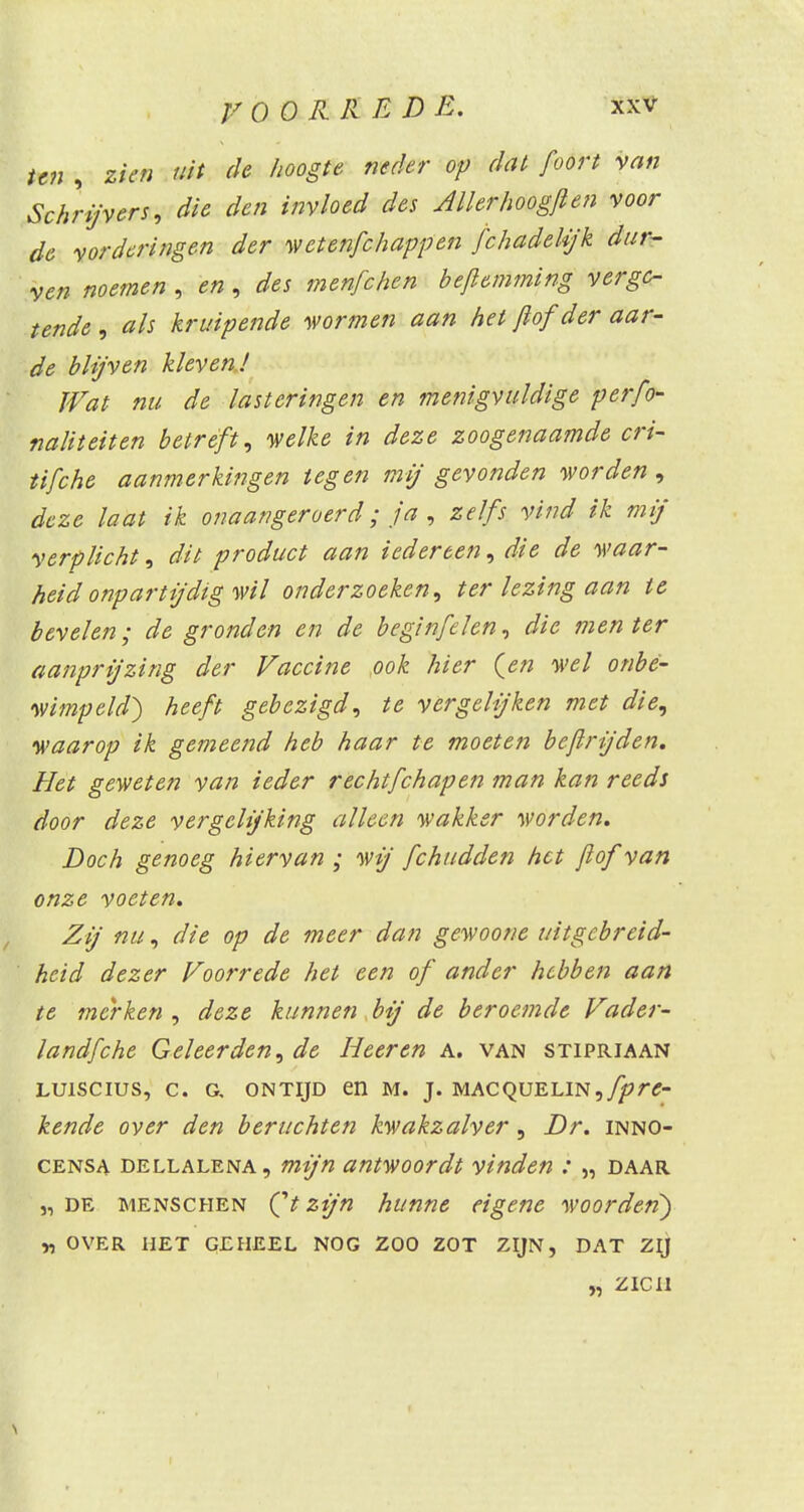 ten , zien uit de hoogte neder op dat foort van Schrijvers, die den invloed des Allerhoogfien voor de vorderingen der wetenfchappen fchadeUjk dur- ven noemen , en, des menfchen bejlemming verge- tende, als kruipende wormen aan het Jlof der aar- de blijven kleven! Wat nu de lasteringen en menigvuldige per fi- naliteit tn betreft, welke in deze zoogenaamde cri- tifche aanmerkingen tegen mij gevonden worden , deze laat ik onaangeroerd; ja , zelfs vind ik mij verplicht, dit product aan iedereen, die de waar- heid onpartijdig wil onderzoeken, ter lezing aan te bevelen; de gronden en de beginfelen, die men ter aanprijzing der Vaccine ook hier (en wel onbe- wimpeld) heeft gebezigd, te vergelijken met die, waarop ik gemeend heb haar te moeten bejlrijden. Het geweten van ieder rechtfehapen man kan reeds door deze vergelijking alleen wakker worden. Doch genoeg hiervan ; wij fchudden het jlof van onze voeten. Zij nu, die op de meer dan gewoone uitgebreid- heid dezer Voorrede het een of ander hebben aan te merken, deze kunnen bij de beroemde Vader- landfche Geleerden, de Heer en a. van stipriaan LU1SCIUS, C. G, ONTIJD dl M. J. MACQUELIN, fprc- kende over den beruchten kwakzalver, Dr. inno- censa dellalena , mijn antwoordt vinden : „ daar j, de menschen (V zijn hunne eigene woorden) „ over het geheel nog zoo zot zijn, dat zij „ zien