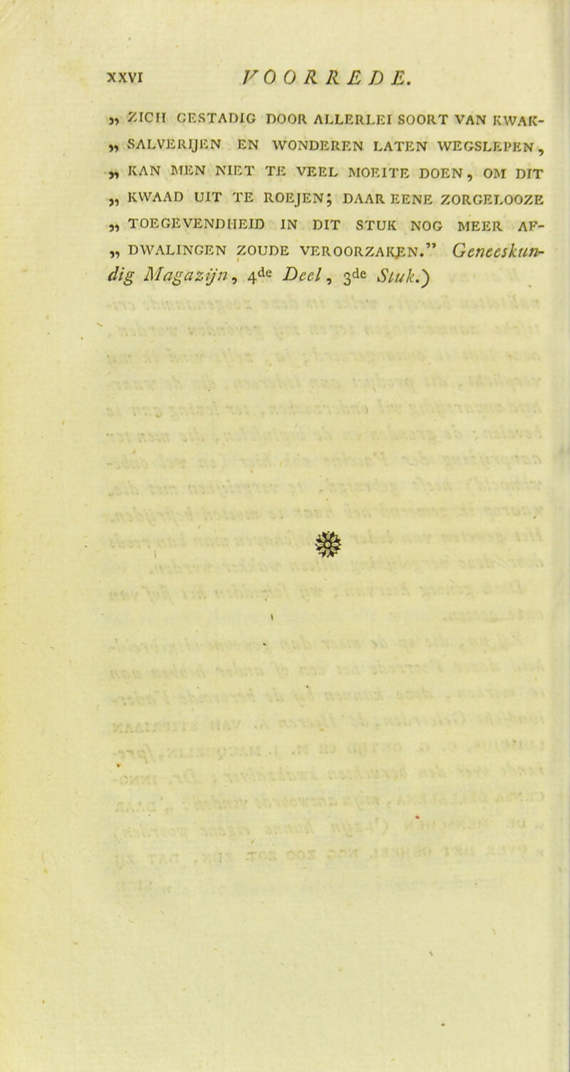 }, ZICH GESTADIG DOOR ALLERLEI SOORT VAN KWAK- ZALVERIJEN EN WONDEREN LATEN WEGSLEPEN, „ KAN MEN NIET TE VEEL MOEITE DOEN, OM DIT „ KWAAD UIT TE ROEJEN; DAAR EENE ZORGELOOZE „ TOEGEVENDHEID IN DIT STUK NOG MEER AF- „ dwalingen zoude veroorzaken. Geneeskun- dig Magazijn, 4de Deel, 3de Stuk.}
