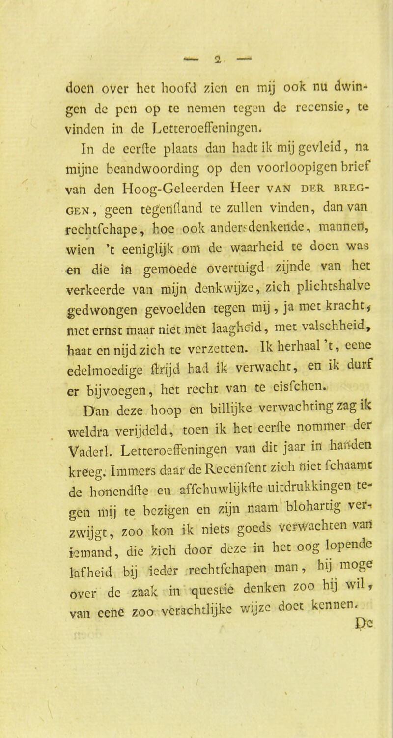 doen over het hoofd zien en mij ook nu dwin- gen de pen op te nemen tegen de recensie, te vinden in de Letteroefeningen. In de eerfte plaats dan hadt ik mij gevleid, na mijne beandwoording op den voorloopigen brief van den Hoog-Geleerden Heer van der breg- gen, geen tegcrtüand te zullen vinden, dan van rechtfehape, hoe ook andersdenkende, mannen, wien 't eeniglijk om de waarheid te doen was en die ifl gemoede overtuigd zijnde van het verkeerde van mijn denkwijze, zich plichtshalve gedwongen gevoelden tegen mij , ja met kracht, met ernst maar niet met laagheid, met valschheid, haat en nijd zich te verzetten. Ik herhaal 't, eene edelmoedige ftrijd had ik verwacht, en ik durf er bijvoegen, het recht van te eisfehen. Dan deze hoop en billijke verwachting zag ik weldra verijdeld, toen ik het eerfte nommer der Vaderl. Letteroefeningen van dit jaar in handen kreeg. Immers daar de Recenfent zich niet fchaamt de honendfte en affchuwlijkfte uitdrukkingen te- gen mij te bezigen en zijn naam blohartig ver. zwijgt, zoo kon ik niets goeds verwachten van iemand, die zich door deze in het oog lopende lafheid bij ieder rechtfehapen man, hij moge over de zaak in quesiie denken zoo hij wil, van eene zoo verachdijke wijze doet kennen.