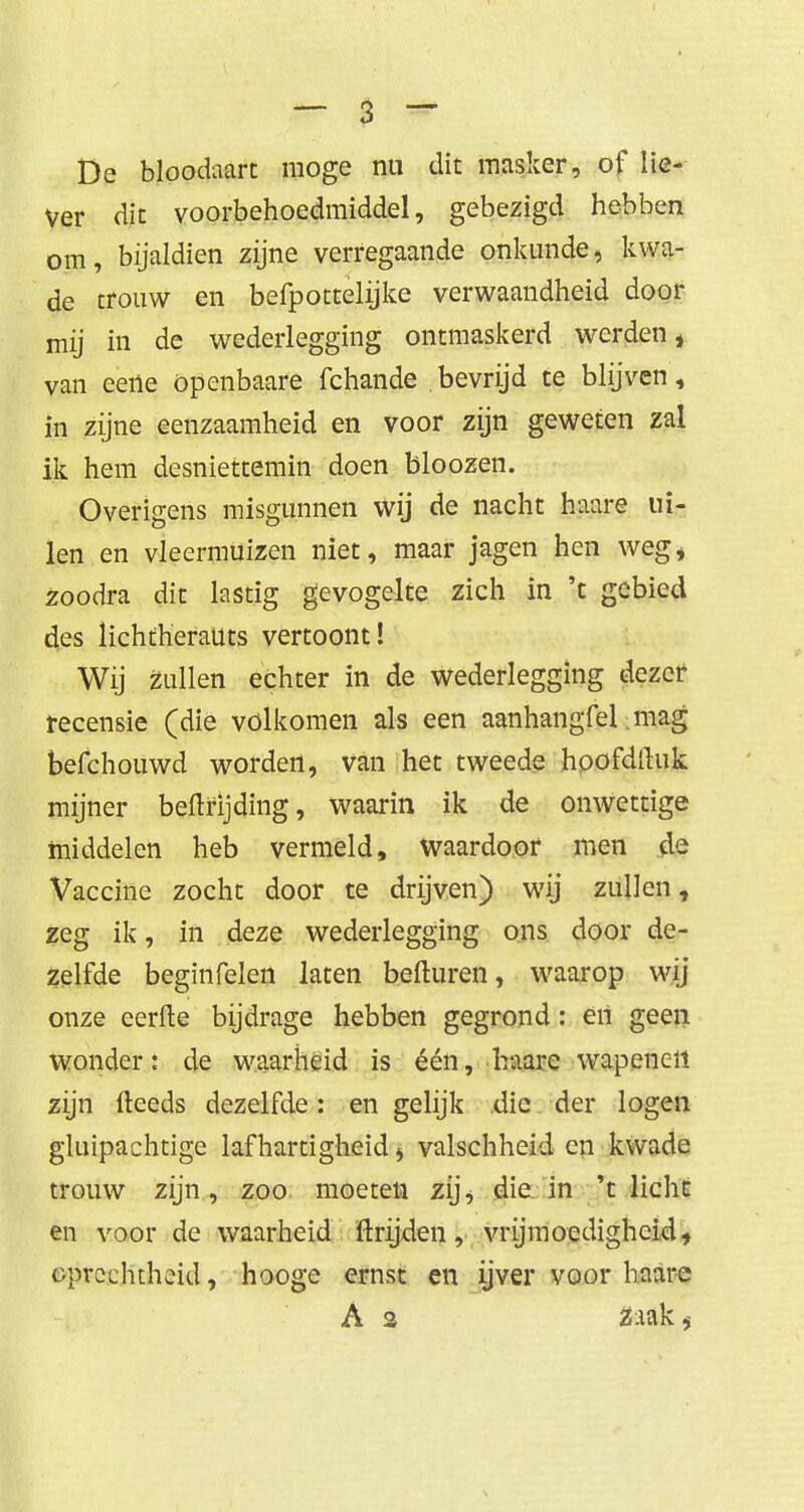 De bloodaart moge nu dit masker, of lie- ver dit voorbehoedmiddel, gebezigd hebben om, bijaldien zijne verregaande onkunde, kwa- de trouw en befpottelijke verwaandheid door mij in de wederlegging ontmaskerd werden * van eeiie openbaare fchande bevrijd te blijven, in zijne eenzaamheid en voor zijn geweten zal ik hem desniettemin doen bloozen. Overigens misgunnen wij de nacht haare ui- len en vleermuizen niet, maar jagen hen weg* zoodra dit lastig gevogelte zich in 't gebied des lichtheraUts vertoont! Wij zullen echter in de wederlegging dezer recensie (die vólkomen als een aanhangfel mag befchouwd worden, van het tweede hoofdftuk mijner beftrijding, waarin ik de onwettige middelen heb vermeld, waardoor men de Vaccine zocht door te drijven) wij zullen, zeg ik, in deze wederlegging ons door de- zelfde beginfelen laten beduren, waarop wij onze eerfte bijdrage hebben gegrond: en geen wonder: de waarheid is één, haare wapenen zijn lleeds dezelfde: en gelijk die der logen gluipachtige lafhartigheid <, valschheid en kwade trouw zijn, zoo moeten zij^ die in 't licht en voor de waarheid Itrijden, vrijmoedigheid, oprechtheid, hooge ernst en ijver voor baare A 2 Z:Ulk,