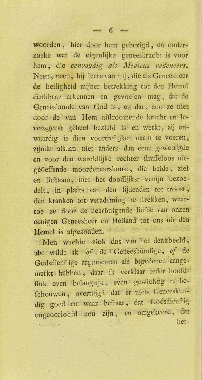 woorden, hier door hem gebezigd, en onder- zoeke wat de eigenlijke geneeskracht is voor hem, die eenvoudig als Medicus redeneert. Neen, neen, hij leere \au mij, die als Geneesheer de heiligheid mijner betrekking tot den Hemel dankbaar erkennen en gevoelen mag, dat de Geneeskunde van God is, en dat, zoo ze niet door de van Hem afftroomendc kracht en le- vensgeest geheel bezield is en werkt, zij on- waardig is dien voortreflijken naam te voeren, zijnde alsdan niet anders dan eene gewettigde en voor den wareldlijke rechter ftraffeloos uit- geoefende moordenaarskunst, die beide , ziel en lichaam, met het doodlijkst venijn bezoe- delt, in plaats van den lijdenden tot troost, den kranken tot verademing te flrekken, waar- toe ze door de neerbuigende liefde van onzen eenip-en Geneesheer en Heiland tot ons uit den Hemel is afgezonden. Men wachte zich dus van het denkbeeld, als Wilde ik of de > Geneeskundige, of de GodsdienkMge argumenten als bijredenen aange- merkt hebben, daar ik verklaar ieder hoofd- ftuk even belangrijk, even gewichtig te be- lchouwen, overtuigd dat er niets Geneeskun- dig goed en waar beflaat, dat Godsdienftig ongeoorloofd zou zijn, en omgekeerd, dat ° het-