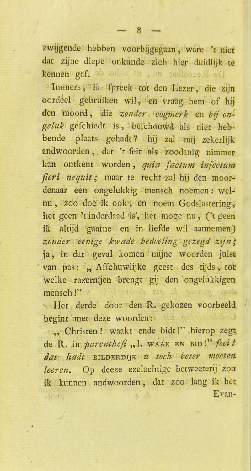 zwijgende hebben voorbijgegaan, ware 'c niet dat zijne diepe onkunde zich hier duidlijk ce kennen gaf. Immers, ik fprcek tot den Lezer, die zijn oordeel gebruiken wil, en vraag hem of hij den moord, die zonder oogmerk en bij on- geluk gefchiedt is, J befchóuwd als niet heb- bende plaats gehadt? hij zal mij zekerlijk andwoorden, dat 't feit als zoodanig nimmer kan ontkent worden, quia facium infectum fieri nequit; maar te recht zal hij den moor- denaar een ongelukkig mensch noemen: wel- nu , zoo doe ik ook, en noem Godslastering, het geen't inderdaad :is', het moge nu, ('t geen ik altijd gaarne en in liefde wil aannemen) zonder eenige kwade bedoeling gezegd zijn; ja, in dat geval komen mijne woorden juist van pas: „ Affchuwlijke geest des tijds, tot welke razernijen brengt gij den ongelukkigen mensch! Het derde door den R. gekozen voorbeeld begint met deze woorden: ,, Christen! waakt ende bidt! hierop zegt de R. in parenthefi „1. waak en bid! foei! dat hadt bilderdijk u toch beter moeten leeren. Op deeze ezelachtige betweeterij zou ik kunnen andwoorden, dat zoo lang ik het Evan-