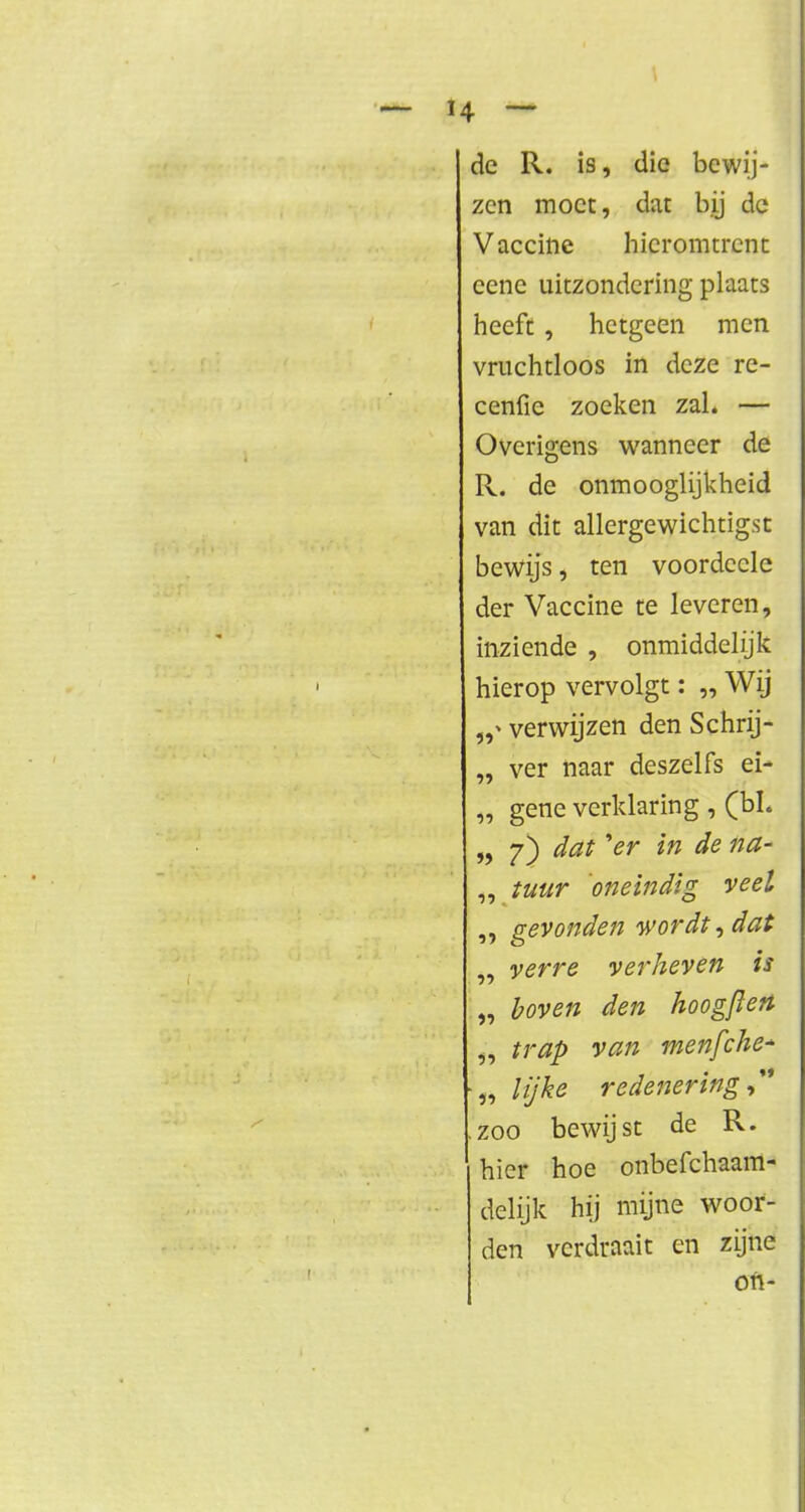 de R. is, die bewij- zen moet, dat bij de Vaccine hieromtrent eenc uitzondering plaats heeft, hetgeen men vruchtloos in deze re- cenfic zoeken zal. — Overigens wanneer de R. de onmooglijkheid van dit allergewichtigst bewijs, ten voordccle der Vaccine te leveren, inziende , onmiddehjk hierop vervolgt: „ Wij verwijzen den Schrij- „ ver naar deszeifs ei- „ gene verklaring , (bL » 7) &at >er 'm ^e na~ tuur oneindig veel gevonden wordt, dat verre verheven is „ boven den hoogftert „ trap van menfche* ■„ lijke redenering,'* .zoo bewijst de R. hier hoe onbefchaam- delijk hij mijne woor- den verdraait en zijne oft-