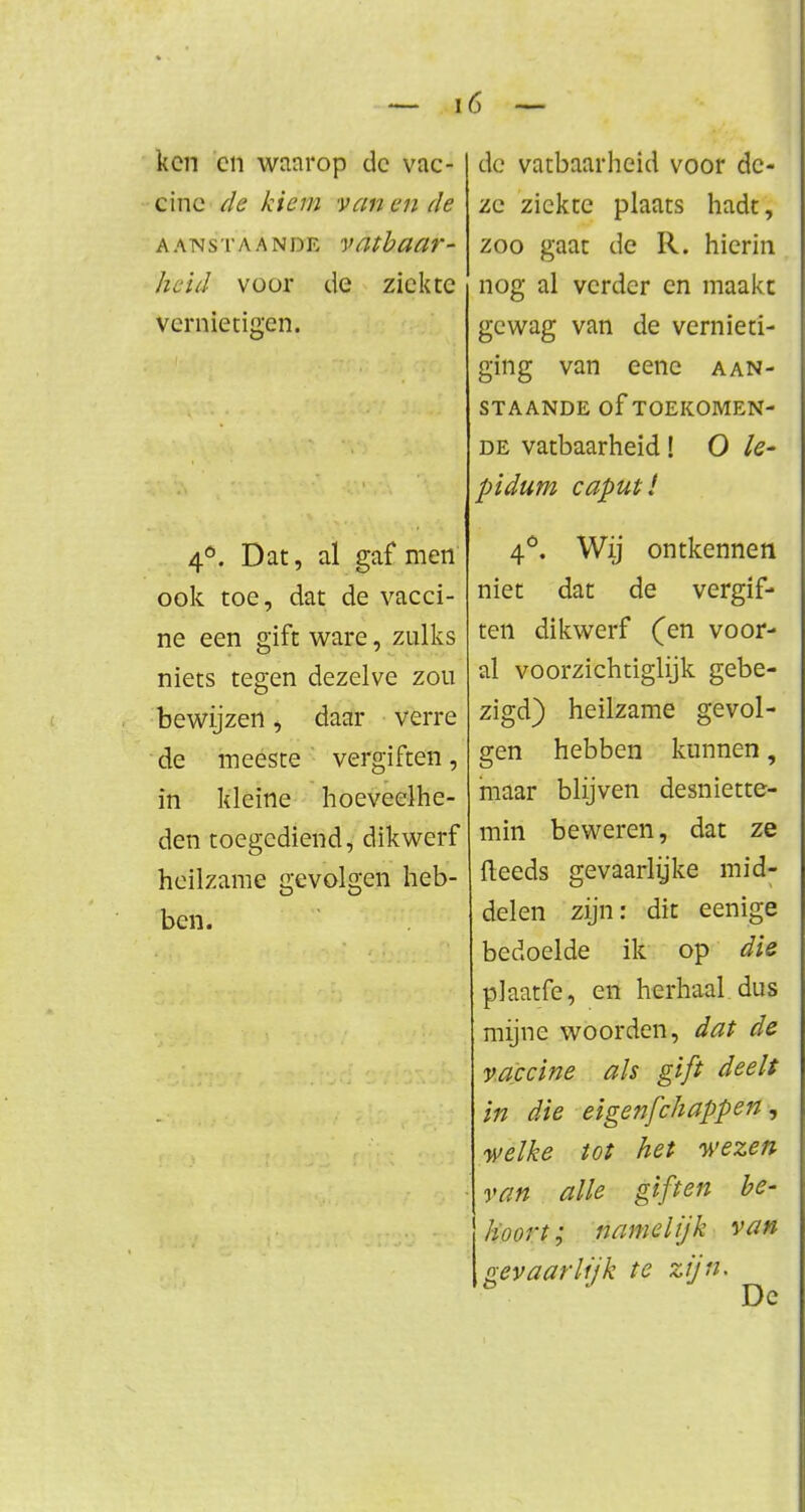 ken cn waarop dc vac- cine de kiem vanen de AANSTAANDE vatbaar- heid voor de ziekte vernietigen. 4°. Dat, al gaf men ook toe, dat de vacci- ne een gift ware, zulks niets tegen dezelve zou bewijzen, daar verre de meeste vergiften, in kleine hoeveelhe- den toegediend, dikwerf heilzame gevolgen heb- ben. dc vatbaarheid voor de- ze ziekte plaats hadt, zoo gaat de R. hierin nog al verder en maakt gewag van de vernieti- ging van eene aan- staande Of TOEKOMEN- DE vatbaarheid! O Ie- pidum caputl 4°. Wij ontkennen niet dat de vergif- ten dikwerf (en voor- al voorzichtiglijk gebe- zigd) heilzame gevol- gen hebben kunnen, maar blijven desniette- min beweren, dat ze fleeds gevaarlijke mid- delen zijn: dit eenige bedoelde ik op die piaatfe, en herhaal dus mijne woorden, dat de vaccine als gift deelt in die eigenfehappen, welke tot het wezen van alle giften be- hoort; namelijk van gevaarlijk te zijn- Dc