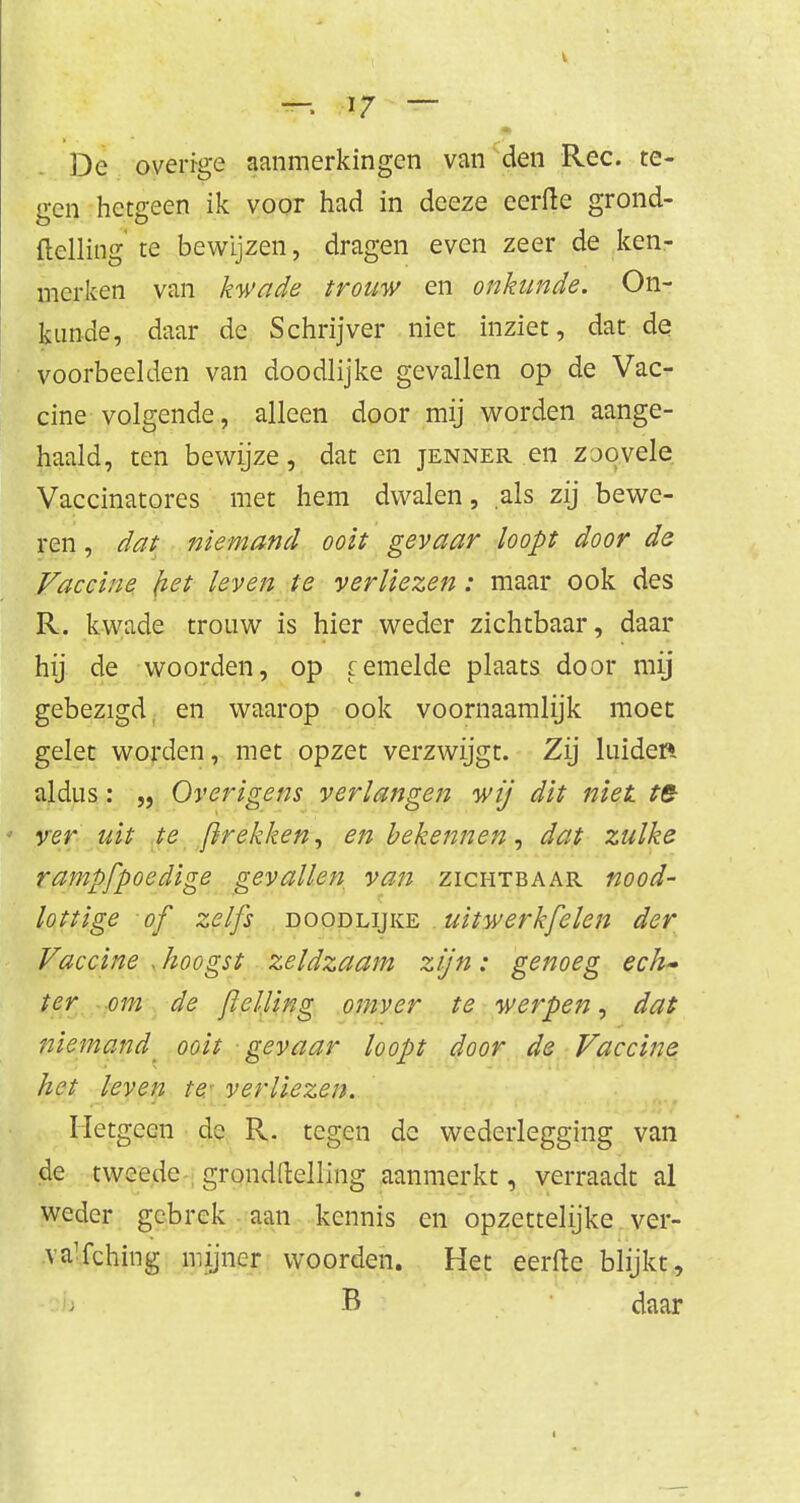 De overfge aanmerkingen van den Ree. te- gen hetgeen ik voor had in deeze eerlte grond- ftelling te bewijzen, dragen even zeer de ken- merken van kwade trouw en onkunde. On- kunde, daar de Schrijver niet inziet, dat de voorbeelden van doodlijke gevallen op de Vac- cine volgende, alleen door mij worden aange- haald, ten bewijze, dat en jenner en zjovele Vaccinatores met hem dwalen, als zij bewe- ren , dat niemand ooit gevaar loopt door de Vaccine liet leven te verliezen : maar ook des R. kwade trouw is hier weder zichtbaar, daar hij de woorden, op femelde plaats door mij gebezigd en waarop ook voornaamlijk moet gelet worden, met opzet verzwijgt. Zij luider* aldus: „ Overigens verlangen wij dit niet te ver uit te [trekken, en bekennen, dat zulke rampfpoedige gevallen van zichtbaar nood- lottige of zelfs doodlijke uitwerkfelen der Vaccine , hoogst zeldzaam zijn: genoeg ech- ter om de jlelling omver te werpen, dat niemand ooit gevaar loopt door de Vaccine het leven te: verliezen. Hetgeen de R. tegen de wederlegging van de tweede grondllelling aanmerkt, verraadt al weder gebrek aan kennis en opzettelijke ver- vaïching mijner woorden. Het eerlte blijkt, B daar