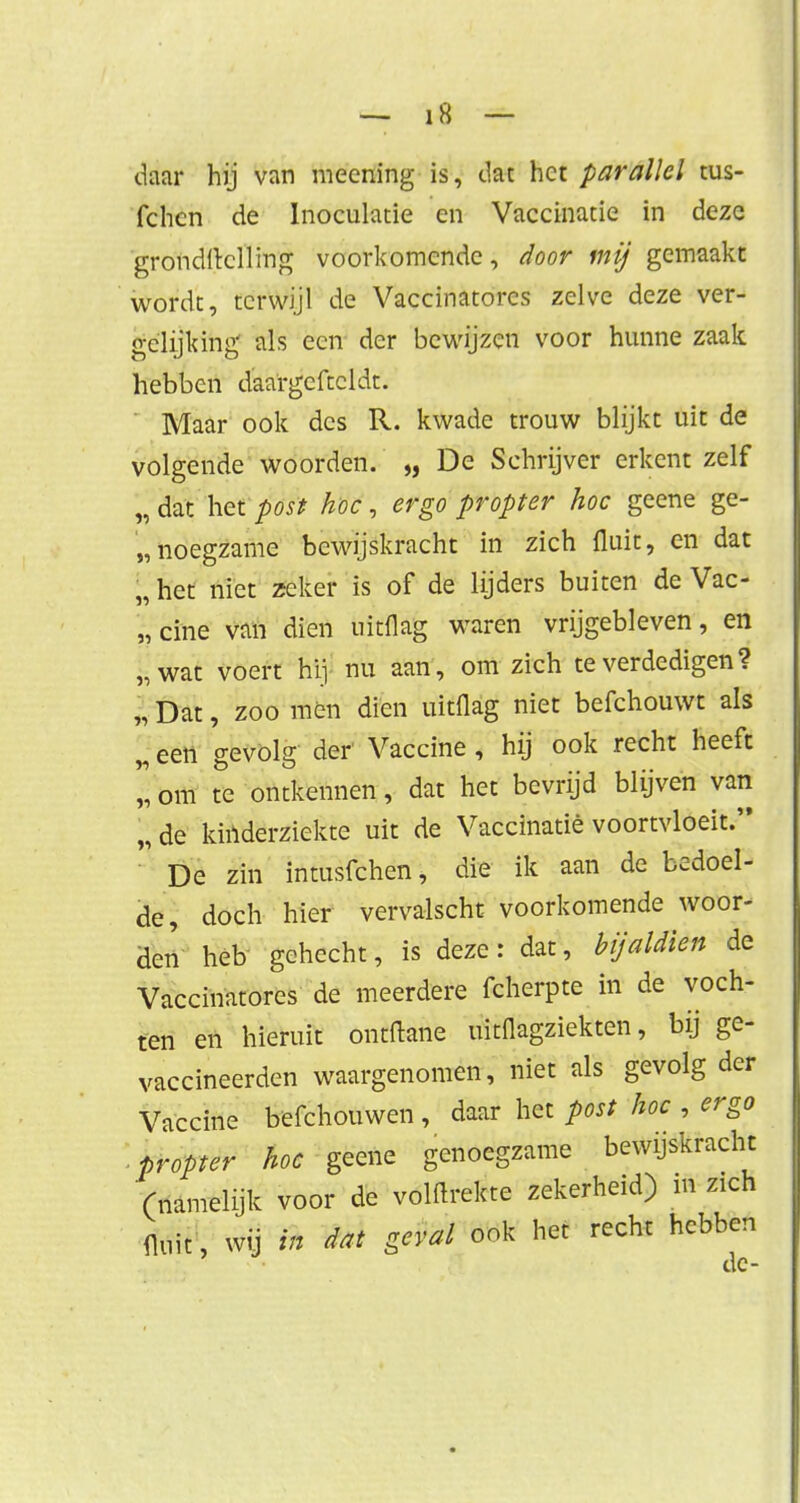 daar hij van meening is, dat het parallel tus- fchcn de Inoculatie en Vaccinatie in deze grondftclling voorkomende, door mij gemaakt wordt, terwijl de Vaccinatorcs zelve deze ver- gelijking als een der bewijzen voor hunne zaak hebben daargeftcldt. Maar ook des R. kwade trouw blijkt uit de volgende woorden. „ De Schrijver erkent zelf ;, dat het post hoe, ergo propter hoe geene ge- noegzame bewijskracht in zich fluit, en dat „ het niet zeker is of de lijders buiten de Vac- cine van dien uitflag waren vrijgebleven, en „wat voert hij nu aan, om zich te verdedigen ? 1 Dat, zoo men dien uitflag niet befchouwt als 2 een gevolg der Vaccine, hij ook recht heeft ïï om te ontkennen, dat het bevrijd blijven van „de kinderziekte uit de Vaccinatie voortvloeit. 1 De zin intusfehen, die ik aan de bedoel- de, doch hier vervalscht voorkomende woor- den heb gehecht, is deze: dat, bijaldien de Vaccinatorcs de meerdere fcherpte in de voch- ten en hieruit ontdane uitflagziekten, bij ge- vaccineerden waargenomen, niet als gevolg der Vaccine befchouwen , daar het post hoe , ergo propter hoe geene genoegzame bewijskracht (namelijk voor de volftrekte zekerheid) in zich fluit, wij in dat geval ook het recht hebben de-