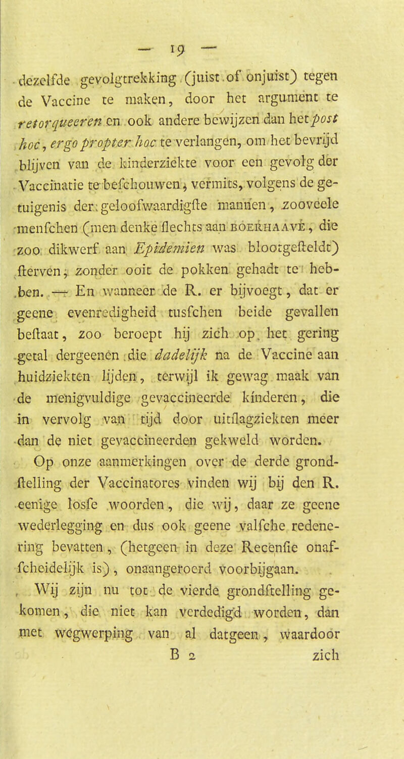 dezelfde gevolgtrekking. (juist of onjuist) tegen de Vaccine te maken, door het argument te retor queeren cn ook andere bewijzen dan het post hoe, ergo propt er hoe te verlangen, om het bevrijd blijven van de kinderziekte voor een gevolg der . Vaccinatie te befcliouwen^ vermits, volgens de ge- tuigenis der;geloofwaardig(le manhen, zooveele -menfehen (men denke flechts aan boerhaavè , die zoo. dikwerf aan Epidemien was bloorgefteldt) fterven, zonder ooit de pokken gehadt te heb- ben. — En wanneer de R. er bijvoegt, dat er geene evenredigheid tusfehen beide gevallen beftaat, zoo beroept hij zich op. het gering getal dergeenen; die dadelijk na de Vaccine aan huidziekten lijden, terwijl ik gewag maak van •de menigvuldige gevaccineerde kinderen, die in vervolg van tijd door uitilagziekten meer dan de niet gevaccineerden gekweld worden. Op onze aanmerkingen over de derde grond- ftelling der Vaccinatores vinden wij bij den R. eenige losfe woorden, die wij, daar ze geene wederlegging en dus ook geene valfche redene- ring bevatten, (hetgeen in deze Recènfie onaf- fcheidehjk is), onaangeroerd voorbijgaan. , Wij zijn nu tot de vierde grondftelling ge- komen, die niet kan verdedigd worden, dan met wegwerping van al datgeen, waardoor B 2 zich