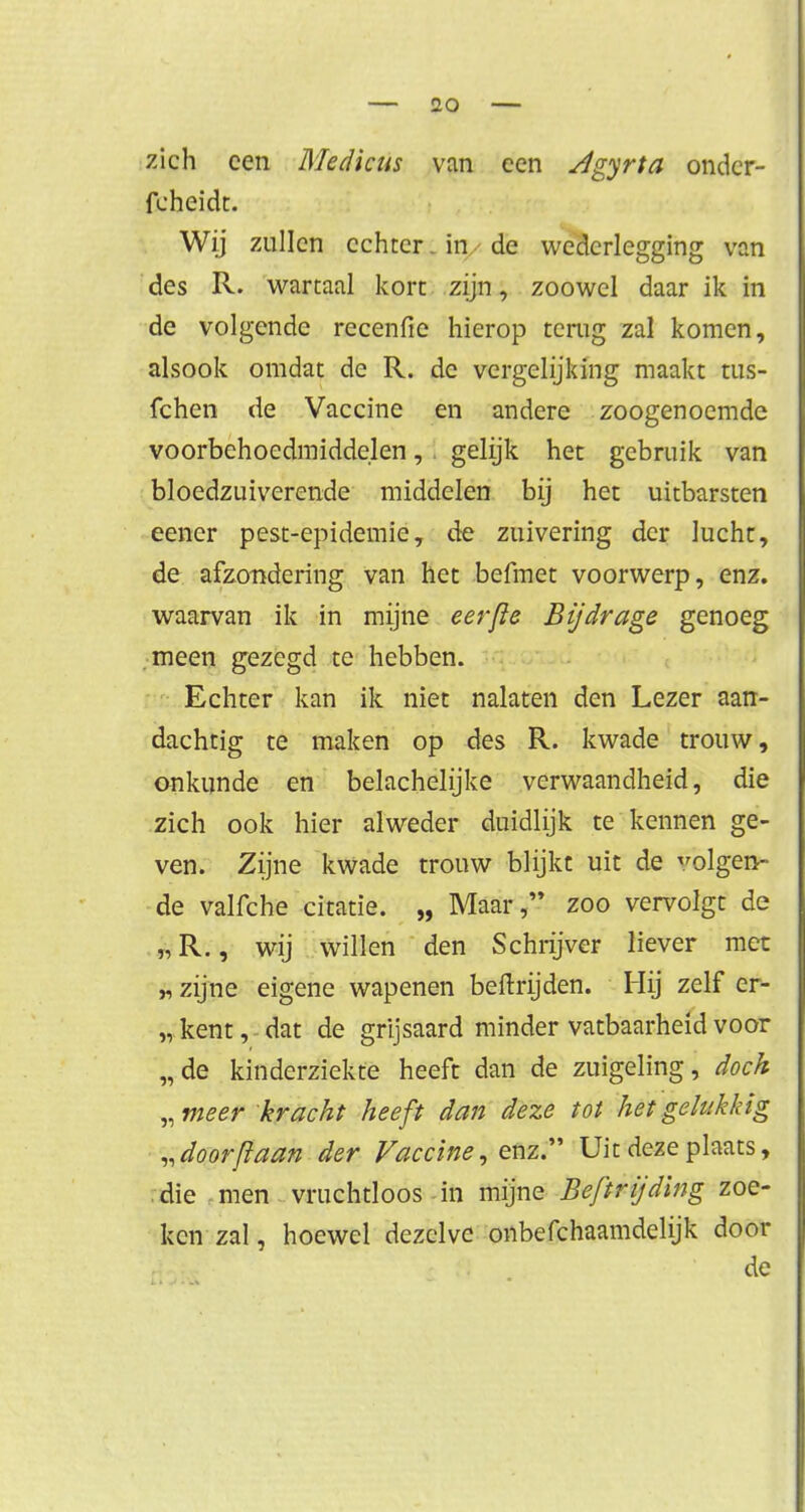 zich een Medicus van een Jgyrta ondcr- fcheidt. Wij zullen echter-in de wederlegging van des R. wartaal kort zijn, zoowel daar ik in de volgende recenfie hierop terug zal komen, alsook omdat de R. de vergelijking maakt tus- fchen de Vaccine en andere zoogenoemde voorbehoedmiddelen, i gelijk het gebruik van bloedzuiverende middelen bij het uitbarsten eener pest-epidemie, de zuivering der lucht, de afzondering van het befmet voorwerp, enz. waarvan ik in mijne eerfle Bijdrage genoeg meen gezegd te hebben. Echter kan ik niet nalaten den Lezer aan- dachtig te maken op des R. kwade trouw, onkunde en belachelijke verwaandheid, die zich ook hier alweder duidlijk te kennen ge- ven. Zijne kwade trouw blijkt uit de volgen- de valfche citatie. „ Maar, zoo vervolgt de „R., wij willen den Schrijver liever met „ zijne eigene wapenen beftrijden. Hij zelf er- „kent, dat de grijsaard minder vatbaarheid voor „de kinderziekte heeft dan de zuigeling, doch „meer kracht heeft dan deze tot het gelukkig „ door/laan der Vaccine, enz. Uit deze plaats, die men vruchtloos in mijne Beftrijding zoe- ken zal, hoewel dezelve onbefchaamdelijk dooi- de