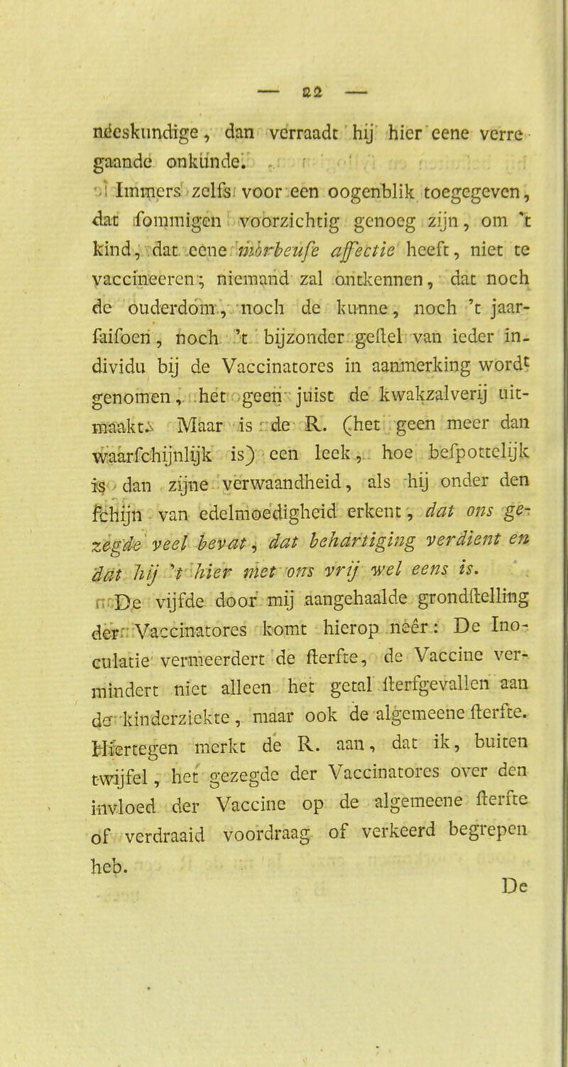 néeskundige, dan verraadt hij hier eene verre gaande onkunde. Immers zelfs voor een oogenblik toegegeven, dat fommigen voorzichtig genoeg zijn, om *t kind, dat eene morbeufe affectie heeft, niet te vaccinecrcn; niemand zal ontkennen, dat noch dc ouderdom, noch de kunne, noch 't jaar- faifocn, noch 't bijzonder geftel van ieder in- dividu bij de Vaccinatores in aanmerking wordt genomen, het geen juist de kwakzalverij uit- maakt.. Maar is i de R. (het geen meer dan waarfchijnlijk is) een leek,., hoe befpottclijk is dan zijne verwaandheid, als hij onder den fchijn van edelmoedigheid erkent, dat ons ge- zegde veel bevat, dat behartiging verdient en dat Mj V hier met ons vrij wel eens is. De vijfde door mij aangehaalde grondftelling der' Vaccinatores komt hierop neer: De Ino- culatie vermeerdert de fterfte, de Vaccine ver- mindert niet alleen het getal fterfgevallen aan de kinderziekte, maar ook de algemeene fterfte. Hiertegen merkt de R. aan, dat ik, buiten twijfel, het gezegde der Vaccinatores over den invloed der Vaccine op de algemeene fterfte of verdraaid voordraag of verkeerd begrepen heb. De