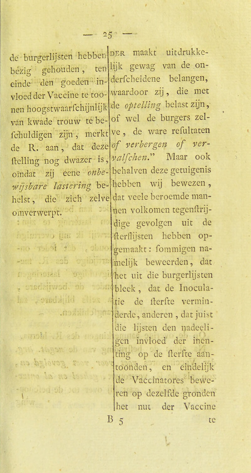 / — *5 — de burgerlijsten hebben bezig gehouden, ten einde- den goeden 1 in- vloedder Vaccine te too- nen hoogstwaarfchijnlijk van kwade trouw tebe- fc'huldigen zijn, merkt de R. aan, dat deze ftclling nog dwazer is omdat zij eene onbe- wijsbare lastering be helst, die zich zelve omverwerpt. der maakt uitdrukke- lijk gewag van de on- derfcheidene belangen, waardoor zij, die met de optelling belast zijn, of wel de burgers zel- ve , de ware refultaten of verbergen of ver- valfchen Maar ook behalven deze getuigenis ïcbben wij bewezen, dat veele beroemde man- nen volkomen tegenftrij- dige gevolgen uit de fterflysten hebben op- gemaakt : fommigen na- melijk beweerden, dat het uit die burgerlijsten bleek , dat de Inocüla- tie de iterftc vermin- derde, anderen , dat juist die lijsten den nadeeli- geri invloed der inen- ting op de fterfte aan- toonden , en eindelijk de Vaccinatores bewe- ren op dezelfde gronden het nut der Vaccine 13 «r te