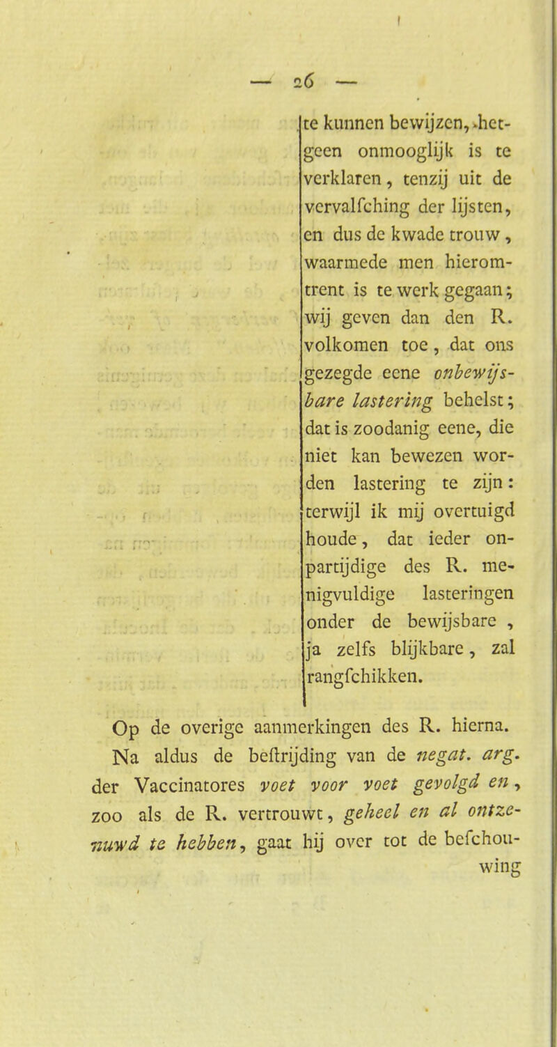 . te kunnen bewijzen,-het- geen onmooglijk is te verklaren, tenzij uit de vcrvalfching der lijsten, en dus de kwade trouw, waarmede men hierom- trent is te werk gegaan; wij geven dan den R. volkomen toe, dat ons gezegde eene onbewijs- bare lastering behelst; dat is zoodanig eene, die niet kan bewezen wor- den lastering te zijn: terwijl ik mij overtuigd houde, dat ieder on- partijdige des R. me- nigvuldige lasteringen onder de bewijsbare , ja zelfs blijkbare, zal rangfehikken. Op de overige aanmerkingen des R. hierna. Na aldus de beftrijding van de negat. arg. der Vaccinatores voet voor voet gevolgd en, zoo als de R. vertrouwt, geheel en al ontze- nuwd te hebben, gaat hij over tot de befchou- wing