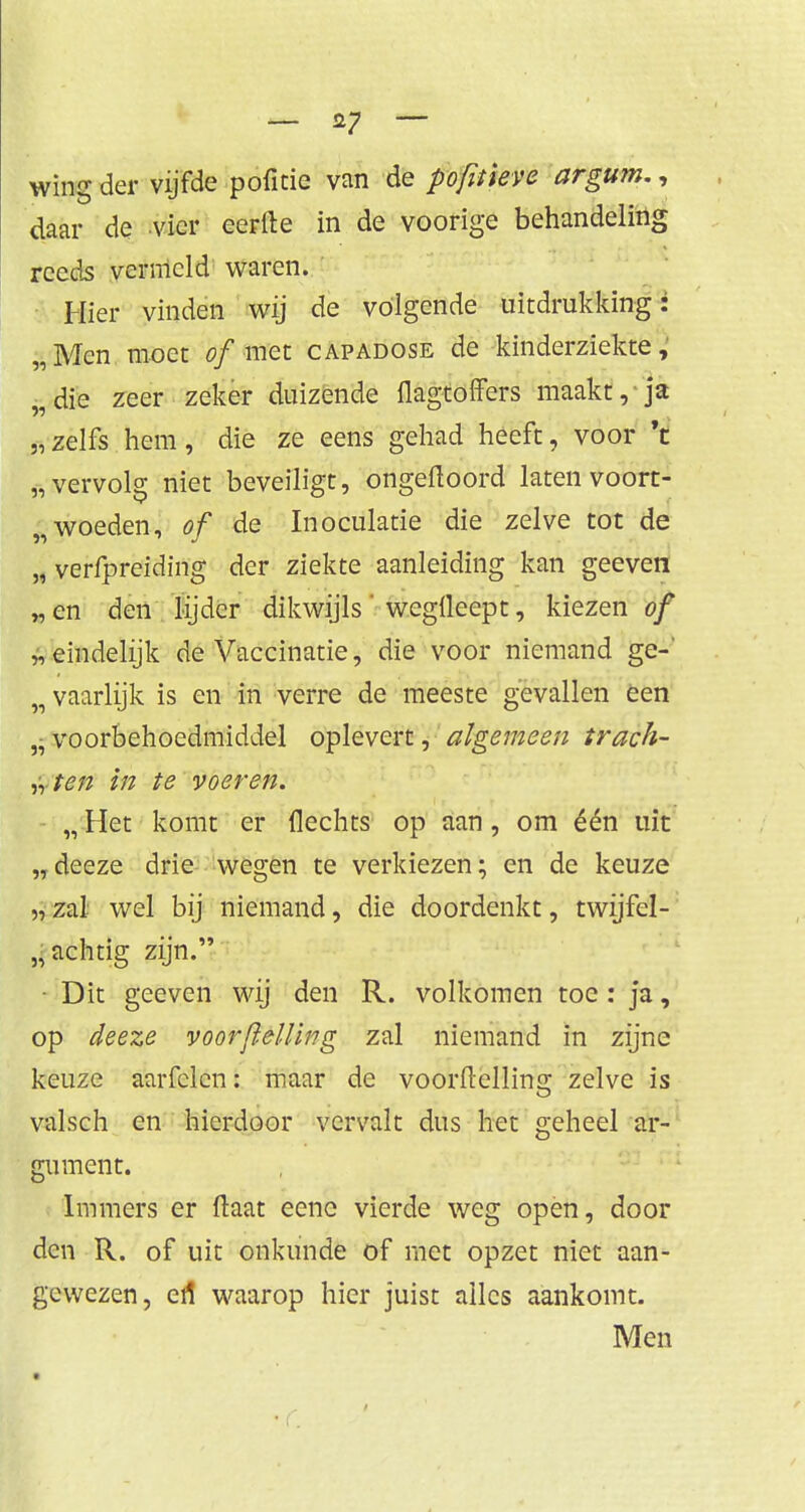 wing der vijfde pofïcie van de pofitieve argum., daar de vier eerfte in de voorige behandeling reeds vermeld waren. Hier vinden wij de volgende uitdrukking: „Men moet of met capadose de kinderziekte, „die zeer zeker duizende flagtoffers maakt, ja „ zelfs hem, die ze eens gehad heeft, voor 't „vervolg niet beveiligt, ongeftoord laten voort- „woeden, of de Inoculatie die zelve tot de „ verfpreiding der ziekte aanleiding kan geeven „en den lijder dikwijls wegfleept, kiezen of „eindelijk de Vaccinatie, die voor niemand ge-' „ vaarlijk is en in verre de meeste gevallen een „ voorbehoedmiddel oplevert, algemeen trach- tten in te voeren. „ Het komt er Hechts op aan, om één uit „ deeze drie wegen te verkiezen; en de keuze „ zal wel bij niemand, die doordenkt, twijfel- achtig zijn. ■ Dit geeven wij den R. volkomen toe: ja, op deeze voorflelling zal niemand in zijne keuze aarfclcn: maar de voorflelling zelve is valsch en hierdoor vervalt dus het geheel ar- gument. Immers er ftaat eenc vierde weg open, door den R. of uit onkunde of met opzet niet aan- gewezen, ert waarop hier juist alles aankomt. Men