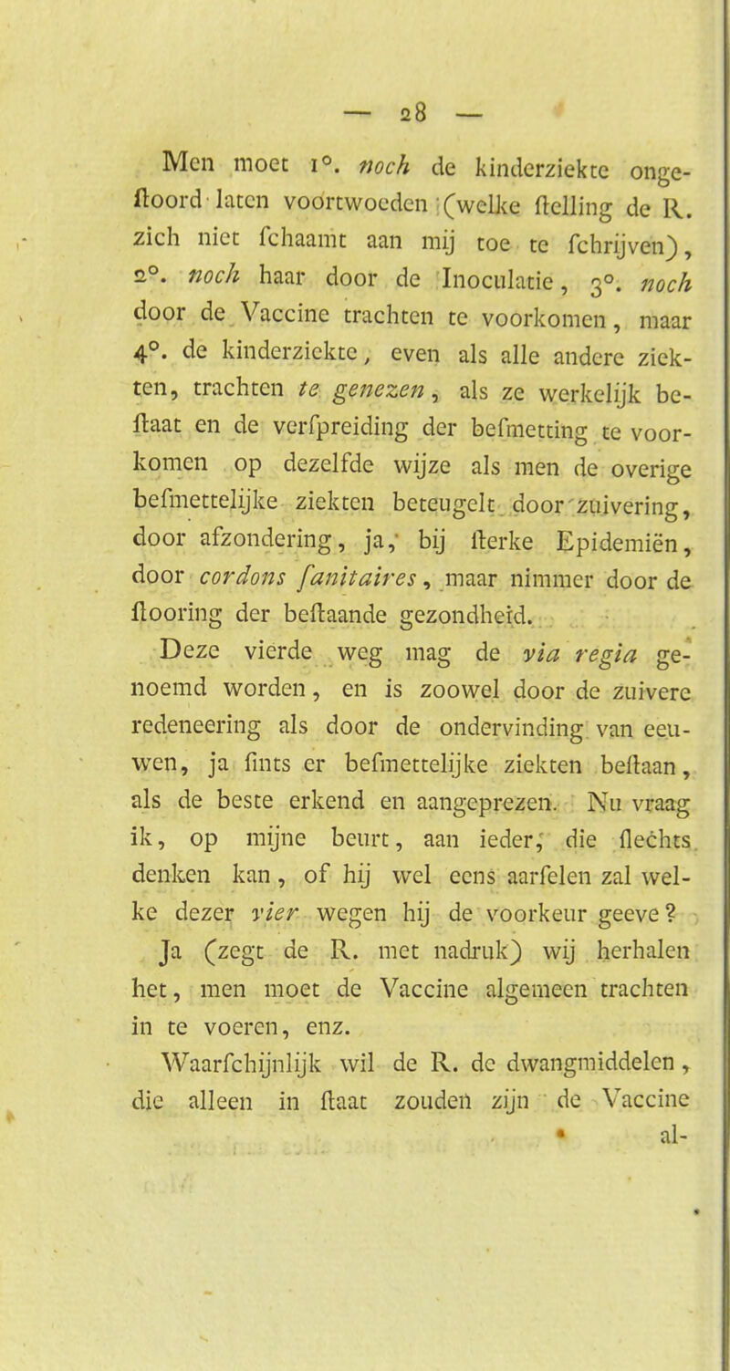 Men moet i°. noch de kinderziekte onge- hoord laten voortwoeden (welke ftelling de R. zich niet fchaamt aan mij toe te fchrijven), s°. noch haar door de Inoculatie, 30. noch door de Vaccine trachten te voorkomen, maar 40. de kinderziekte, even als alle andere ziek- ten, trachten te genezen, als ze werkelijk be- ftaat en de verfpreiding der befmetting te voor- komen op dezelfde wijze als men de overige befmettelijke ziekten beteugelt door zuivering, door afzondering, ja, bij fterke Epidemiën, door cordons fanitaires, maar nimmer door de fiooring der beftaande gezondheid. D eze vierde weg mag de via regia ge- noemd worden, en is zoowel door de zuivere redeneering als door de ondervinding van eeu- wen, ja fïnts er befmettelijke ziekten beltaan, als de beste erkend en aangeprezen. Nu vraag ik, op mijne beurt, aan ieder,' die Hechts denken kan, of hij wel eens aarfelen zal wel- ke dezer vier, wegen hij de voorkeur geeve ? Ja (zegt de R. met nadruk) wij herhalen het, men moet de Vaccine algemeen trachten in te voeren, enz. Waarfchijnlijk wil de R. de dwangmiddelen, die alleen in ftaat zouden zijn de Vaccine al-