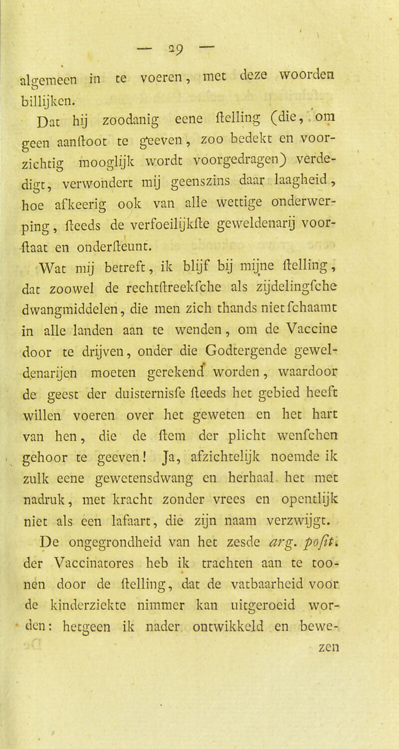 algemeen in te voeren, met deze woorden billijken. Dat hij zoodanig eene ftelling (die, , om geen aanftoot te geeven, zoo bedekt en voor- zichtig mooglijk wordt voorgedragen) verde- digt, verwondert mij geenszins daar laagheid, hoe afkeerig ook van alle wettige onderwer- ping , (leeds de verfoeilijkfte geweldenarij voor- {laat en onderfteunt. 'Wat mij betreft, ik blijf bij mijne ftelling, dat zoowel de rechtftreekfche als zijdelingfche dwangmiddelen, die men zich thands nietfehaamt in alle landen aan te wenden, om de Vaccine door te drijven, onder die Godtergende gewel- denarijen moeten gerekend' worden, waardoor de geest der duisternisfe fteeds het gebied heeft willen voeren over het geweten en het hart van hen, die de (tem der plicht wenfehen gehoor te geeven! Ja, afzichtelijk noemde ik zulk eene gewetensdwang en herhaal het met nadruk, met kracht zonder vrees en opentlijk niet als een lafaart, die zijn naam verzwijgt. De ongegrondheid van het zesde arg. pofit. der Vaccinatores heb ik trachten aan te too- nen door de ftelling, dat de vatbaarheid voor de kinderziekte nimmer kan uitgeroeid wor- den: hetgeen ik nader ontwikkeld en bewe- zen