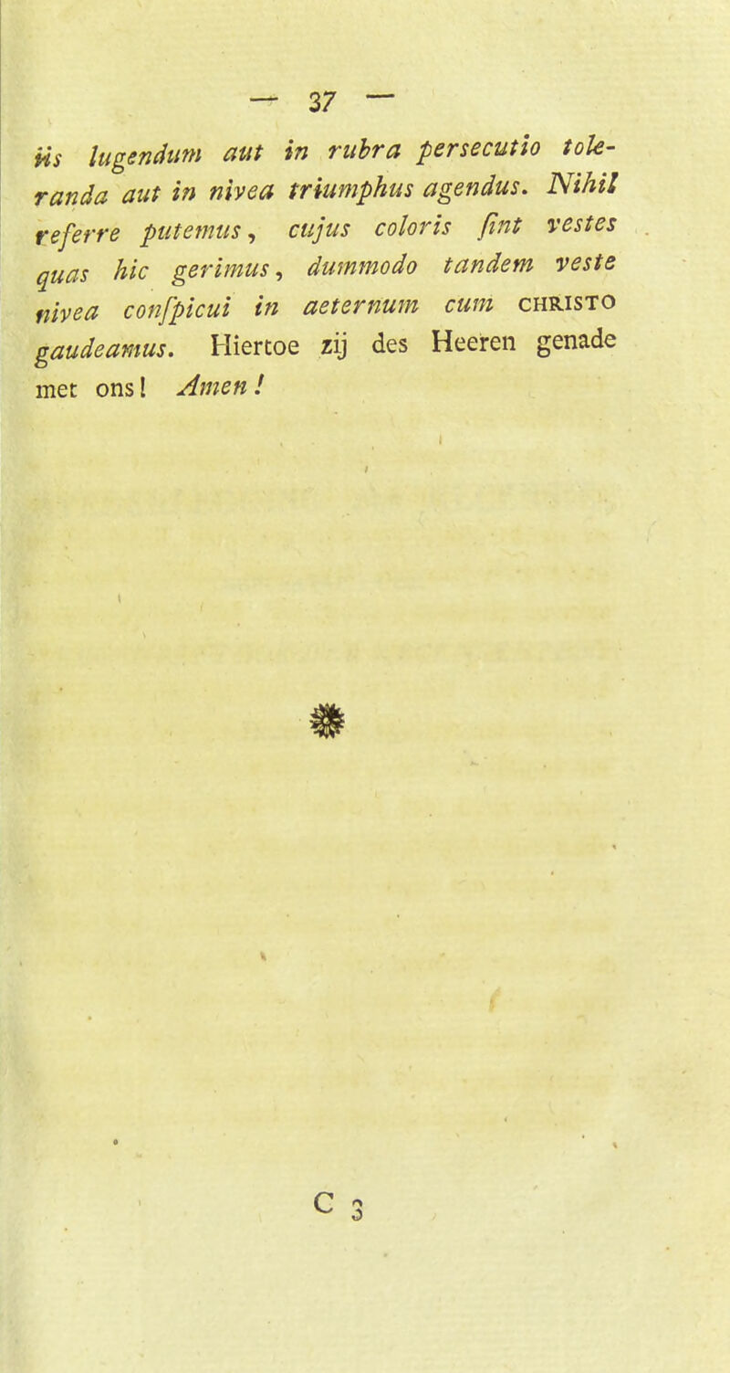 iis lugendum aut in rubra persecutio tote- randa aut in nivea triumphus agendus. Nihil referre putemus, cujus coloris fint vestes quas hic gerimus, dummodo tandem veste nivea confpicui in aetemum cum christo gaudeamus. Hiertoe zij des Heeiren genade met ons! Amen !