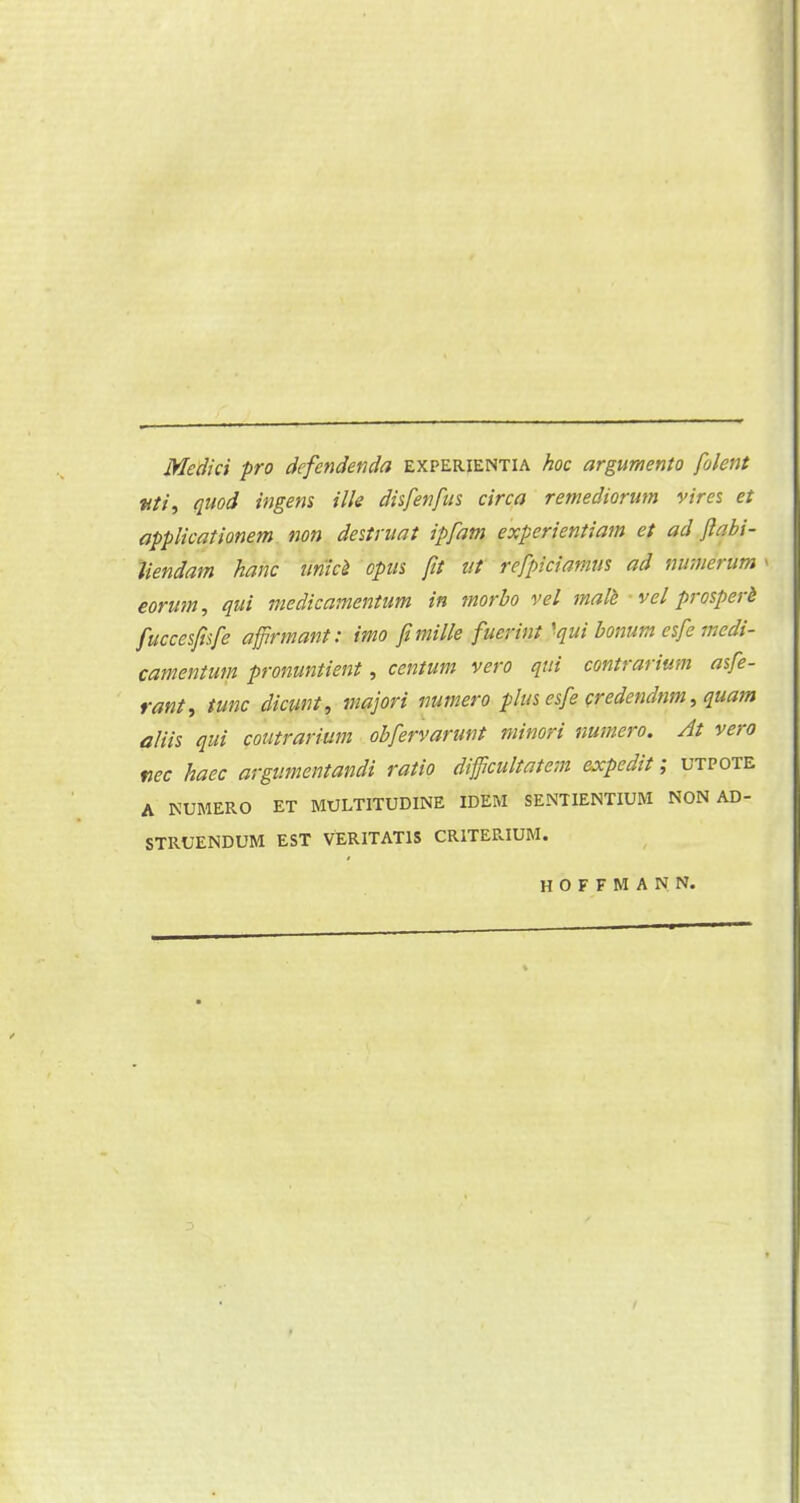 Medici pro defendenda experientia hoe argumento folent ttti, quod ingens ille disfenfus circa remediorum vires et applicaüonem non destruat ipfam experientiam et ad ftabi- Jiendam ham iïniei opus fit ut refpiciamm ad numerum i èorum, qui medicamentum in morbo vel male vel prosperè fuccesfisfe affirmant: imo fi mille fucrint 'qui bonum esfe medi- camentum pronuntient, centum vero qui contrarium asfe- rant, tune dicunt, majori numero p/us esfe credendnm, quam aliis qui contrarium obfervarunt minori numero. At vero nee haec argumentandi ratio difficultatem expedit; utpote A NUMERO ET MULTITUDINE IDEM SENTIENTIUM NON AD- STRUENDUM EST VERITAT1S CRITERIUM. HOFFMANN.