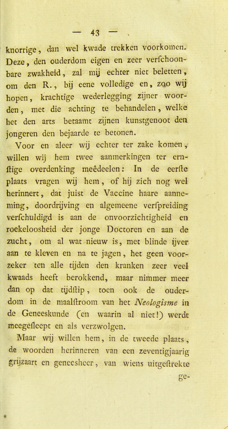 knorrige, dan wel kwade trekken voorkomen. Deze, den ouderdom eigen en zeer verfchoon- bare zwakheid, zal mij echter niet beletten, om den R., bij eene volledige en, zao wij hopen, krachtige wederlegging zijner woor- den, met die achting te behandelen, welke het den arts betaamt zijnen kunstgenoot den jongeren den bejaarde te betonen. Voor en aleer wij echter ter zake komen, willen wij hem twee aanmerkingen ter ern- itige overdenking meêdeelen: In de eerfte plaats vragen wij hem, of hij zich nog wel herinnert, dat juist de Vaccine haare aanne- ming, doordrijving en algemeene verfpreiding verfchuldigd is aan de onvoorzichtigheid en roekeloosheid der jonge Doctoren en aan de zucht, om al wat nieuw is, met blinde ijver aan te kleven en na te jagen, het geen voor- zeker ten alle tijden den kranken zeer veel kwaads heeft berokkend, maar nimmer meer dan op dat tijdftip, toen ook de ouder- dom in de maalftroom van het Neologisme in de Geneeskunde (en waarin al niet!) werdt meegefleept en als verzwolgen. Maar wij willen hem, in de tweede plaats, de woorden herinneren van een zeventigjaarig grijzaart en geneesheer, van wiens uitgeftrekte ge.