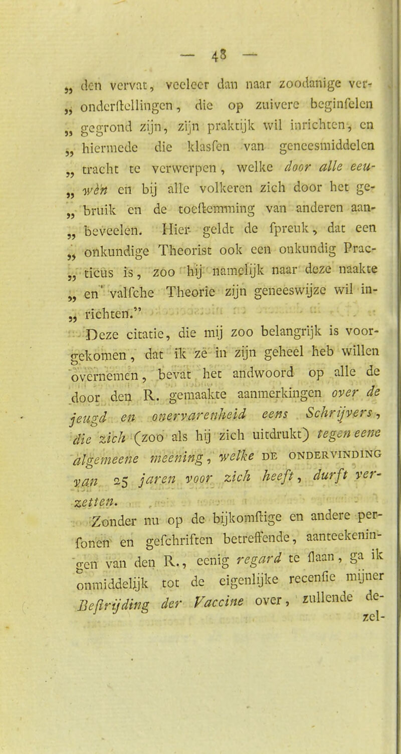 5} >> » - 48 ~ den vervat, veeleer dan naar zoodanige ver- ondcrltellingcn, die op zuivere bcginfelcn gegrond zijn, zijn praktijk wil inrichten, en hiermede die klasfen van geneesmiddelen tracht te verwerpen, welke door alle eeu- wè'n en bij alle volkeren zich door het ge- bruik en de toeftemming van anderen aan- „ beveelen. Hier- geldt de fprcnk, dat een „ onkundige Theorist ook een onkundig Prac- „ ticus is, zoo hij namelijk naar deze naakte „ en' valfche Theorie zijn geneeswijze wil in- „ richten. Deze citatie, die mij zoo belangrijk is voor- gekomen, dat ik ze in zijn geheel heb willen overnemen, bevat het andwoord op alle de door den R. gemaakte aanmerkingen over de jeugd en onervarenheid eens Schrijvers, die zich (zoo als hij zich uitdrukt) tegen eene algemeene meening, welke de ondervinding van is 3aren voor zich heeff •> durft ver' zetten. Zonder nu op de bijkomftige en andere per- fonen en gefchriften betreffende, aanteekenin- gen van den R., eenig re gard te flaan, ga ik onmiddelijk tot de eigenlijke recenfïe myner Befirijding der Vaccine over, zullende de- zcl-