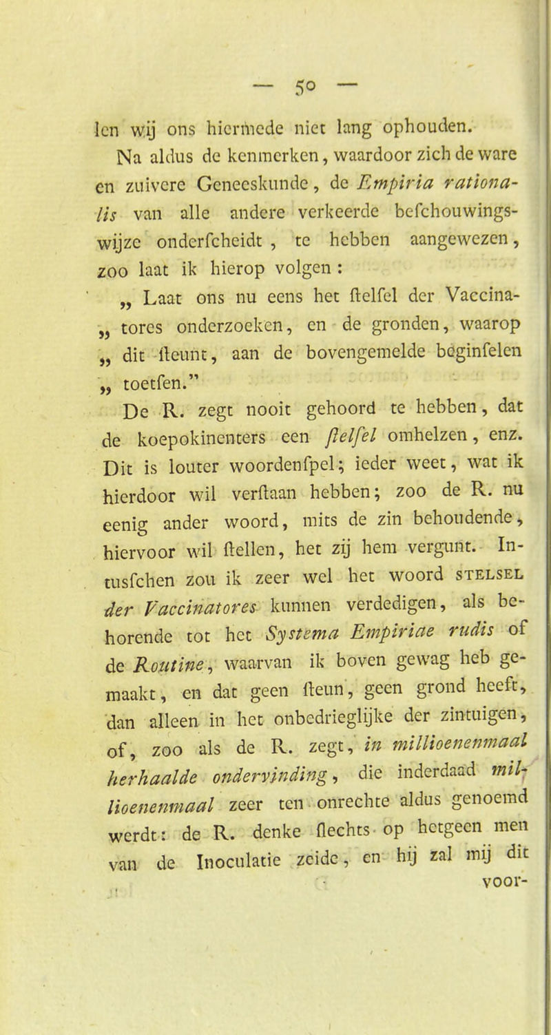 len wij ons hicnhede niet lang ophouden. Na aldus de kenmerken, waardoor zich de ware cn zuivere Geneeskunde, de Empiria rationa- lis van alle andere verkeerde befchouwings- wijze onderfcheidt , tc hebben aangewezen, zoo laat ik hierop volgen : „ Laat ons nu eens het ftelfel der Vaccina- „ tores onderzoeken, cn de gronden, waarop „ dit tont, aan de bovengemelde bcginfelen „ toetfen. De R. zegt nooit gehoord te hebben, dat de koepokinenters een ftelfel omhelzen, enz. Dit is louter woordenfpel; ieder weet, wat ik hierdoor wil verdaan hebben; zoo de R. nu eenig ander woord, mits de zin behoudende, hiervoor wil ftellen, het zij hem vergunt. In- tusfehen zou ik zeer wel het woord stelsel der Faccinatores kunnen verdedigen, als be- horende tot het Systema Empiriae rudis of dit Routine , waarvan ik boven gewag heb ge- maakt, en dat geen fteun, geen grond heeft, dan alleen in het onbedrieglijke der zintuigen, of, zoo als de R. zegt, in millioenenmaal herhaalde ondervinding, die inderdaad mil- lioenenmaal zeer ten onrechte aldus genoemd werdt: de R. denke Hechts - op hetgeen men van de Inoculatie zeide, en hij zal mij dit voor-