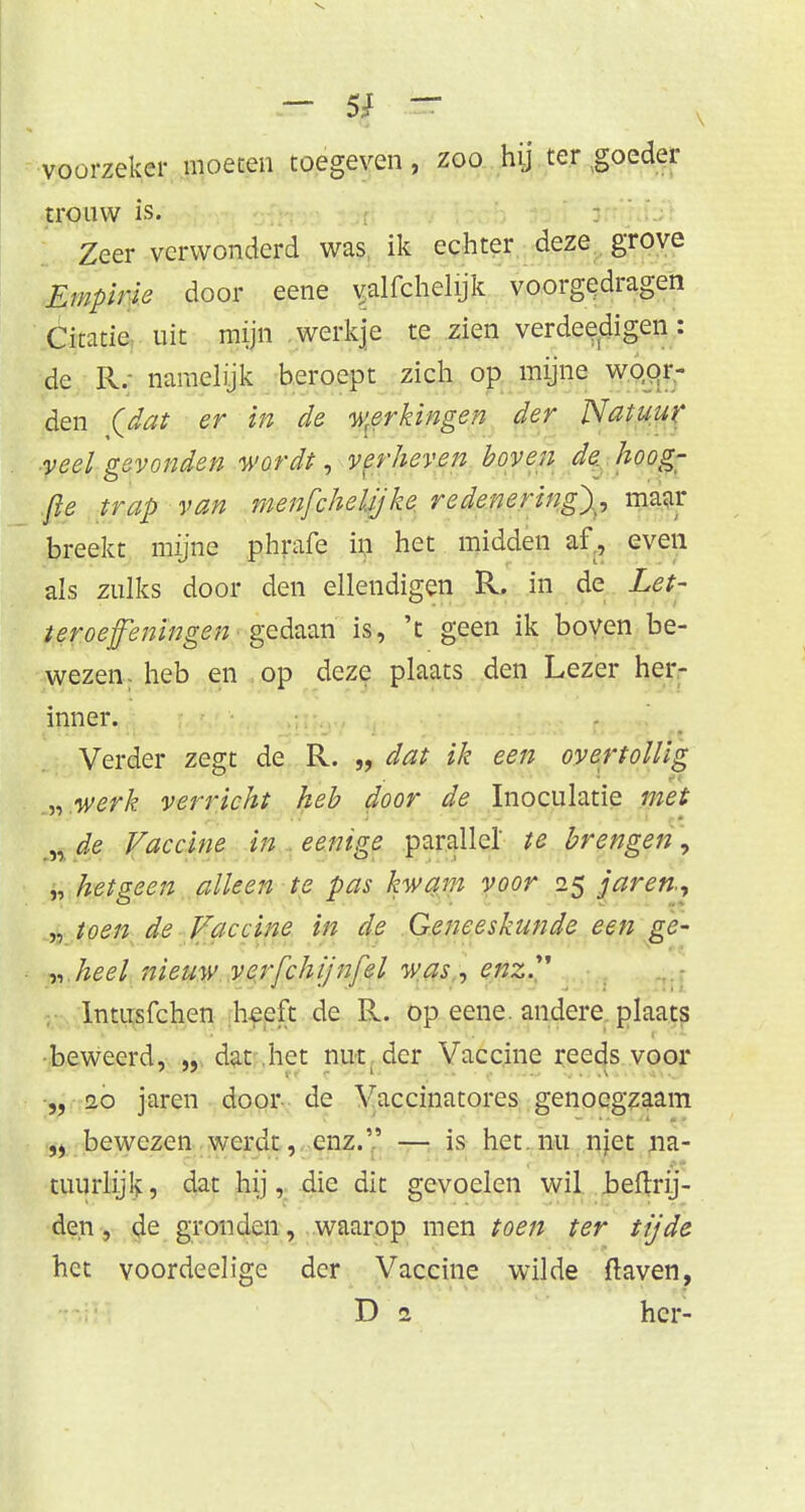 — 5; — voorzeker moeten toegeven, zoo hij ter goeder trouw is. Zeer verwonderd was ik echter deze grove Empirie door eene v;alfchelijk voorgedragen Citatie uit mijn werkje te zien verdeedigen: de R. namelijk beroept zich op mijne woor- den (dat er in de werkingen der Natuur veel gevonden wordt, verheven boven de hoog- fle trap van menfcheljjke redenering)^ maar breekt mijne phrafe in het midden af, even als zulks door den ellendigen R. in de Let- ter oefeningen ■ gedaan is, 't geen ik boven be- wezen, heb en op deze plaats den Lezer her- inner. Verder zegt de R. „ dat ik een overtollig „ werk verricht heb door de Inoculatie met „ de Vaccine in eenige parallel' te brengen, „ hetgeen alleen te pas kwam voor 25 jaren, „ toen de Vaccine in de Geneeskunde een ge- „ heel nieuw verfchijnfel was, enz Intusfchen heeft de R. op eene. andere plaats beweerd, „ dat het nut der Vaccine reeds voor „ 20 jaren door de Vaccinatores genoegzaam „ bewezen werdt, enz. — is het. nu njet na- tuurlijlv, dat hij, die dit gevoelen wil beftrij- den, de gronden, waarop men toen ter tijde het voordeelige der Vaccine wilde ftaven,