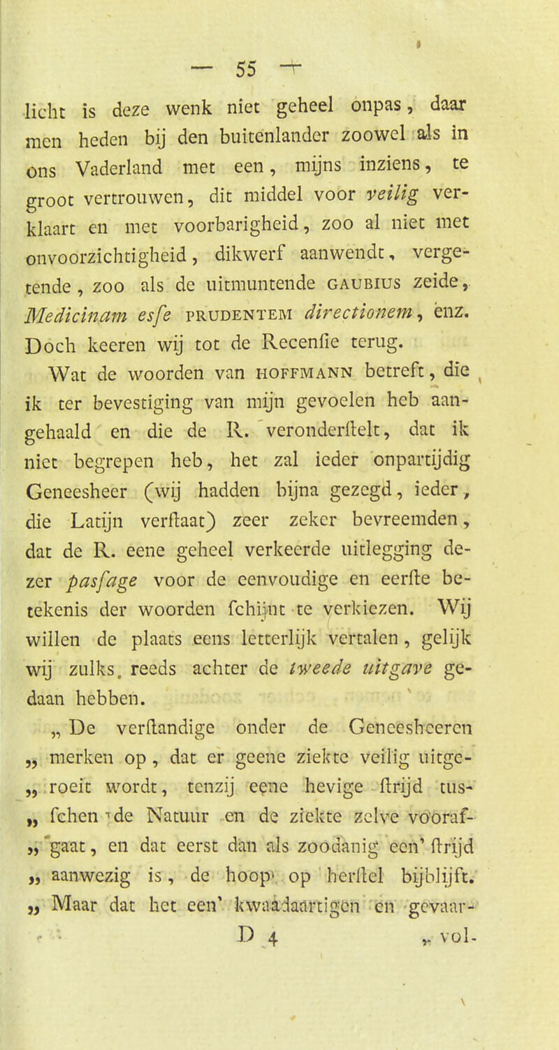 licht is deze wenk niet geheel onpas, daar men heden bij den buitenlander zoowel als in ons Vaderland met een, mijns inziens, te groot vertrouwen, dit middel voor veilig ver- klaart en met voorbarigheid, zoo al niet met onvoorzichtigheid, dikwerf aanwendt, verge- tende, zoo als de uitmuntende gaubius zeide, Medicinam esfe prudenïem directionem, enz. Doch keeren wij tot de Recenfie terug. Wat de woorden van hoffmann betreft, die ik ter bevestiging van mijn gevoelen heb aan- gehaald en die de R. veronderftelt, dat ik niet begrepen heb, het zal ieder onpartijdig Geneesheer (wij hadden bijna gezegd, ieder, die Latijn verftaat) zeer zeker bevreemden, dat de R. eene geheel verkeerde uitlegging de- zer pasfage voor de eenvoudige en eerfte be- tekenis der woorden fchijnt te verkiezen. Wij willen de plaats eens letterlijk vertalen, gelijk wij zulks, reeds achter de tweede uitgave ge- daan hebben. „ De verflandige onder de Gencesheercn „ merken op, dat er geene ziekte veilig uitge- „ roeit wordt, tenzij eene hevige ftrijd tus- „ fchen •'de Natuur en de ziekte zelve vöoraf- „ gaat, en dat eerst dan als zoodanig een' ftrijd „ aanwezig is, de hoop» op herltel bijblijft. „ Maar dat het een' kwaadaartigen en gevaar- D 4 y. vol-