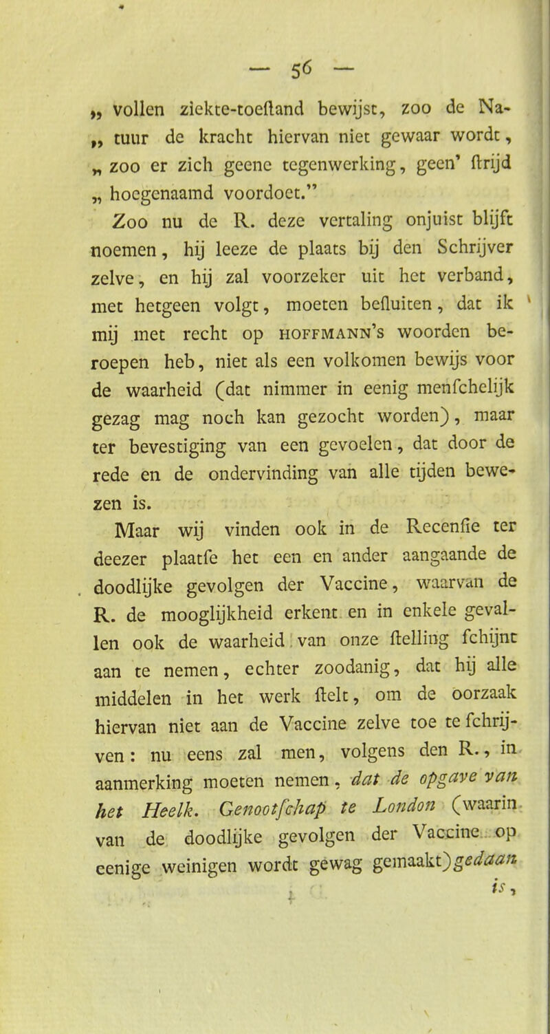 „ vollen ziekte-toeftand bewijst, zoo de Na- tuur de kracht hiervan niet gewaar wordt, „ zoo er zich geene tegenwerking, geen' ftrijd „ hoegenaamd voordoet. Zoo nu de R. deze vertaling onjuist blijft noemen, hij leeze de plaats bij den Schrijver zelve, en hij zal voorzeker uit het verband, met hetgeen volgt, moeten befluiten, dat ik mij met recht op hoffmann's woorden be- roepen heb, niet als een volkomen bewijs voor de waarheid (dat nimmer in eenig menfchelijk gezag mag noch kan gezocht worden), maar ter bevestiging van een gevoelen, dat door de rede en de ondervinding van alle tijden bewe- zen is. Maar wij vinden ook in de Recenfie ter deezer plaatfe het een en ander aangaande de doodlijke gevolgen der Vaccine, waarvan de R. de mooglijkheid erkent en in enkele geval- len ook de waarheid , van onze (telling fchijnt aan te nemen, echter zoodanig, dat hij alle middelen in het werk Helt, om de oorzaak hiervan niet aan de Vaccine zelve toe te fchrij- ven: nu eens zal men, volgens den R., in aanmerking moeten nemen, dat de opgave van het Heelk. Genootfchap te London (waarin van de doodlijke gevolgen der Vaccine op eenige weinigen wordt gewag gemaakt)g<?<fcr**