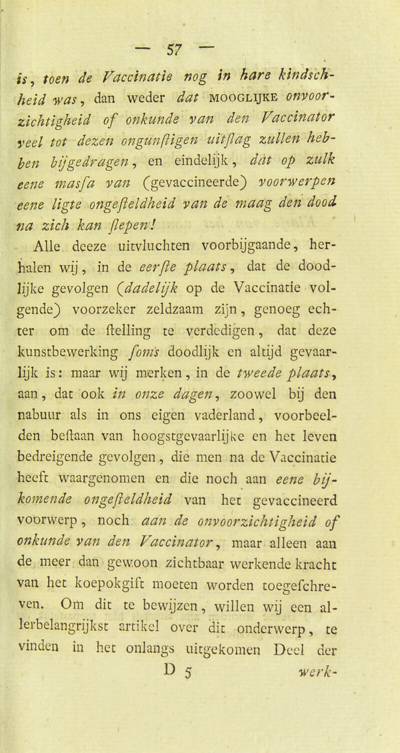 is, toen de Vaccinatie nog in hare kindsch- heid was, dan weder dat mooglijke onvoor- zichtigheid of onkunde van den Vaccinator veel tot dezen ongunftigen uit/lag zullen heb- ben bijgedragen, en eindelijk, dat op zulk eene masfa van (gevaccineerde) voorwerpen eene ligte ongefteldheid van de maag den dood na zich kan jlepenl Alle deeze uitvluchten voorbijgaande, her- halen wij, in de eerjie plaats, dat de dood- Jjjke gevolgen (dadelijk op de Vaccinatie vol- gende) voorzeker zeldzaam zijn, genoeg ech- ter om de Helling te verdedigen, dat deze kunstbewerking fom's doodlijk en altijd gevaar- lijk is: maar wij merken, in de tweede plaats, aan, dat ook in onze dagen, zoowel bij den nabuur als in ons eigen vaderland, voorbeel- den beftaan van hoogstgevaarlijke en het leven bedreigende gevolgen, die men na de Vaccinatie heeft waargenomen en die noch aan eene bij- komende ongefteldheid van het gevaccineerd voorwerp, noch aan de onvoorzichtigheid of onkunde van den Vaccinator, maar alleen aan de meer dan gewoon zichtbaar werkende kracht van het koepokgift moeten worden toegefchre- ven. Om dit te bewijzen, willen wij een al- lerbelangrijkst artikel over dit onderwerp, te vinden in het onlangs uitgekomen Deel der D 5 werk-